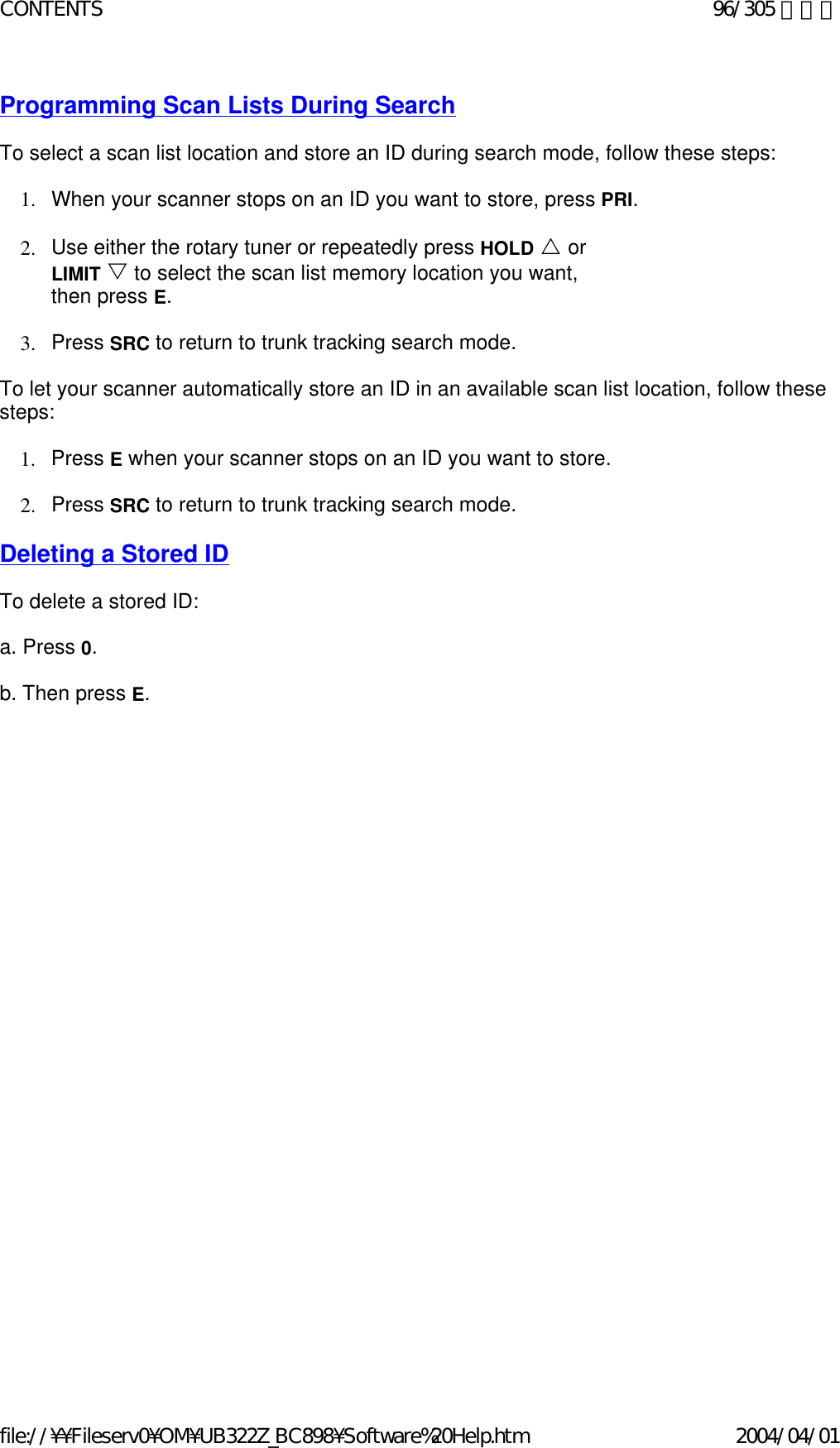 Programming Scan Lists During Search   To select a scan list location and store an ID during search mode, follow these steps:    1. When your scanner stops on an ID you want to store, press PRI.    2. Use either the rotary tuner or repeatedly press HOLD U or LIMIT V to select the scan list memory location you want, then press E.    3. Press SRC to return to trunk tracking search mode.    To let your scanner automatically store an ID in an available scan list location, follow these steps:    1. Press E when your scanner stops on an ID you want to store.    2. Press SRC to return to trunk tracking search mode.    Deleting a Stored ID   To delete a stored ID:    a. Press 0.    b. Then press E.    96/305 ページCONTENTS2004/04/01file://¥¥Fileserv0¥OM¥UB322Z_BC898¥Software%20Help.htm