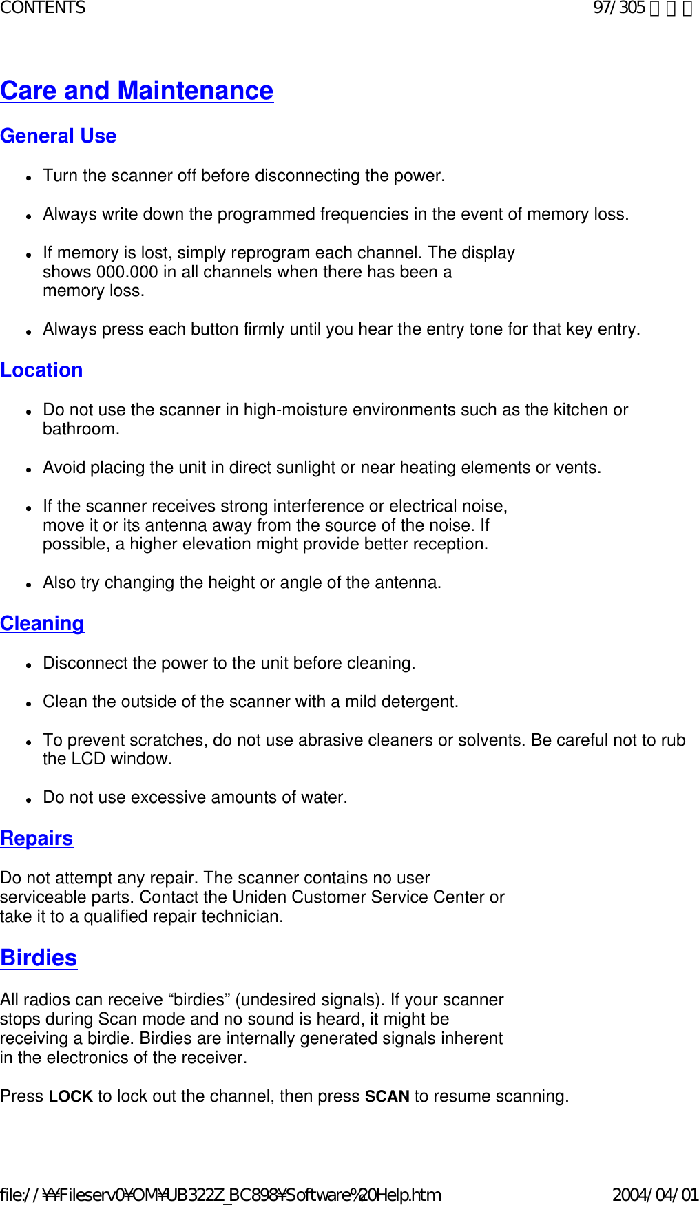 Care and Maintenance   General Use   zTurn the scanner off before disconnecting the power.    zAlways write down the programmed frequencies in the event of memory loss.    zIf memory is lost, simply reprogram each channel. The display shows 000.000 in all channels when there has been a memory loss.    zAlways press each button firmly until you hear the entry tone for that key entry.    Location   zDo not use the scanner in high-moisture environments such as the kitchen or bathroom.    zAvoid placing the unit in direct sunlight or near heating elements or vents.    zIf the scanner receives strong interference or electrical noise, move it or its antenna away from the source of the noise. If possible, a higher elevation might provide better reception.    zAlso try changing the height or angle of the antenna.    Cleaning   zDisconnect the power to the unit before cleaning.    zClean the outside of the scanner with a mild detergent.    zTo prevent scratches, do not use abrasive cleaners or solvents. Be careful not to rub the LCD window.    zDo not use excessive amounts of water.    Repairs   Do not attempt any repair. The scanner contains no user serviceable parts. Contact the Uniden Customer Service Center or take it to a qualified repair technician.    Birdies   All radios can receive “birdies” (undesired signals). If your scanner stops during Scan mode and no sound is heard, it might be receiving a birdie. Birdies are internally generated signals inherent in the electronics of the receiver.    Press LOCK to lock out the channel, then press SCAN to resume scanning.    97/305 ページCONTENTS2004/04/01file://¥¥Fileserv0¥OM¥UB322Z_BC898¥Software%20Help.htm