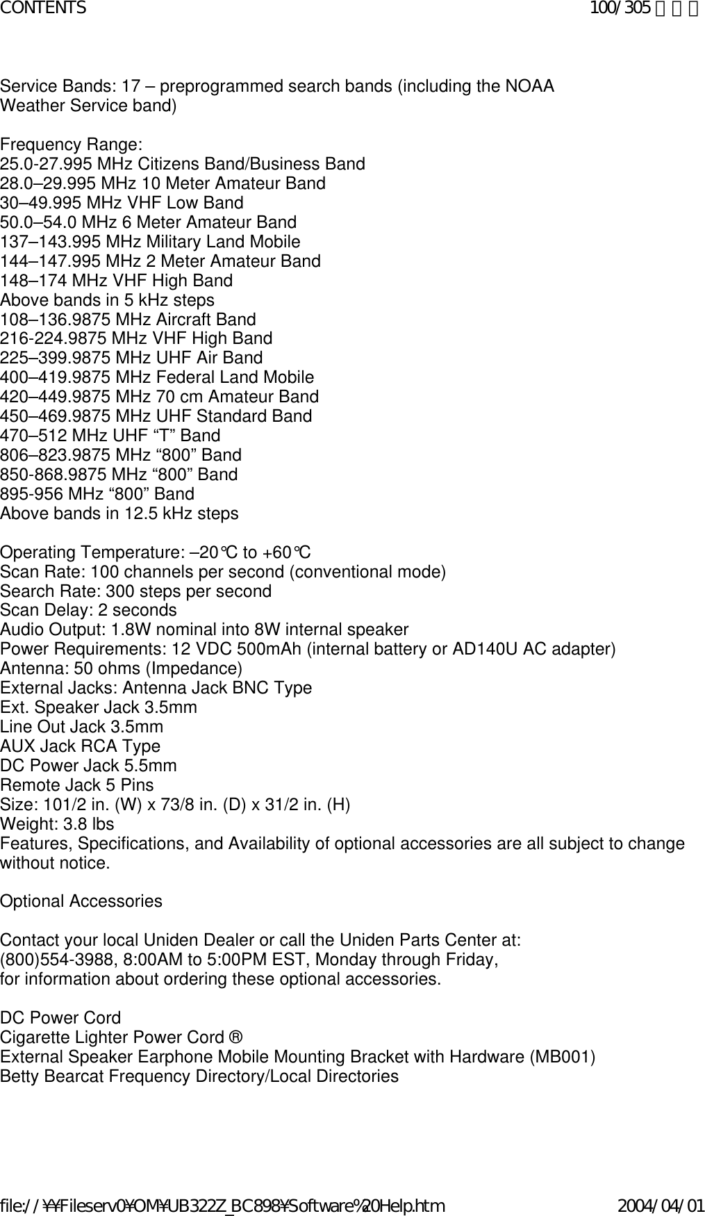 Service Bands: 17 – preprogrammed search bands (including the NOAA  Weather Service band)    Frequency Range:  25.0-27.995 MHz Citizens Band/Business Band 28.0–29.995 MHz 10 Meter Amateur Band  30–49.995 MHz VHF Low Band  50.0–54.0 MHz 6 Meter Amateur Band  137–143.995 MHz Military Land Mobile  144–147.995 MHz 2 Meter Amateur Band  148–174 MHz VHF High Band  Above bands in 5 kHz steps  108–136.9875 MHz Aircraft Band  216-224.9875 MHz VHF High Band 225–399.9875 MHz UHF Air Band  400–419.9875 MHz Federal Land Mobile 420–449.9875 MHz 70 cm Amateur Band  450–469.9875 MHz UHF Standard Band  470–512 MHz UHF “T” Band  806–823.9875 MHz “800” Band 850-868.9875 MHz “800” Band 895-956 MHz “800” Band  Above bands in 12.5 kHz steps    Operating Temperature: –20°C to +60°C  Scan Rate: 100 channels per second (conventional mode)  Search Rate: 300 steps per second  Scan Delay: 2 seconds  Audio Output: 1.8W nominal into 8W internal speaker  Power Requirements: 12 VDC 500mAh (internal battery or AD140U AC adapter)  Antenna: 50 ohms (Impedance)  External Jacks: Antenna Jack BNC Type  Ext. Speaker Jack 3.5mm  Line Out Jack 3.5mm  AUX Jack RCA Type  DC Power Jack 5.5mm  Remote Jack 5 Pins  Size: 101/2 in. (W) x 73/8 in. (D) x 31/2 in. (H)  Weight: 3.8 lbs  Features, Specifications, and Availability of optional accessories are all subject to change without notice.    Optional Accessories    Contact your local Uniden Dealer or call the Uniden Parts Center at: (800)554-3988, 8:00AM to 5:00PM EST, Monday through Friday, for information about ordering these optional accessories.   DC Power Cord Cigarette Lighter Power Cord ® External Speaker Earphone Mobile Mounting Bracket with Hardware (MB001) Betty Bearcat Frequency Directory/Local Directories     100/305 ページCONTENTS2004/04/01file://¥¥Fileserv0¥OM¥UB322Z_BC898¥Software%20Help.htm