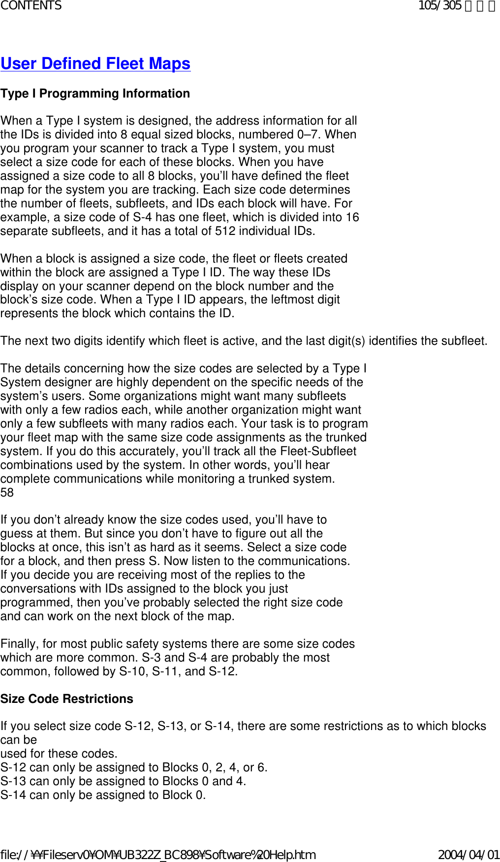 User Defined Fleet Maps   Type I Programming Information    When a Type I system is designed, the address information for all the IDs is divided into 8 equal sized blocks, numbered 0–7. When you program your scanner to track a Type I system, you must select a size code for each of these blocks. When you have assigned a size code to all 8 blocks, you’ll have defined the fleet map for the system you are tracking. Each size code determines the number of fleets, subfleets, and IDs each block will have. For example, a size code of S-4 has one fleet, which is divided into 16 separate subfleets, and it has a total of 512 individual IDs.    When a block is assigned a size code, the fleet or fleets created within the block are assigned a Type I ID. The way these IDs display on your scanner depend on the block number and the block’s size code. When a Type I ID appears, the leftmost digit represents the block which contains the ID.    The next two digits identify which fleet is active, and the last digit(s) identifies the subfleet.    The details concerning how the size codes are selected by a Type I System designer are highly dependent on the specific needs of the system’s users. Some organizations might want many subfleets with only a few radios each, while another organization might want only a few subfleets with many radios each. Your task is to program your fleet map with the same size code assignments as the trunked system. If you do this accurately, you’ll track all the Fleet-Subfleet combinations used by the system. In other words, you’ll hear complete communications while monitoring a trunked system.  58    If you don’t already know the size codes used, you’ll have to guess at them. But since you don’t have to figure out all the blocks at once, this isn’t as hard as it seems. Select a size code for a block, and then press S. Now listen to the communications. If you decide you are receiving most of the replies to the conversations with IDs assigned to the block you just programmed, then you’ve probably selected the right size code and can work on the next block of the map.    Finally, for most public safety systems there are some size codes which are more common. S-3 and S-4 are probably the most common, followed by S-10, S-11, and S-12.    Size Code Restrictions    If you select size code S-12, S-13, or S-14, there are some restrictions as to which blocks can be  used for these codes.  S-12 can only be assigned to Blocks 0, 2, 4, or 6.  S-13 can only be assigned to Blocks 0 and 4.  S-14 can only be assigned to Block 0. 105/305 ページCONTENTS2004/04/01file://¥¥Fileserv0¥OM¥UB322Z_BC898¥Software%20Help.htm