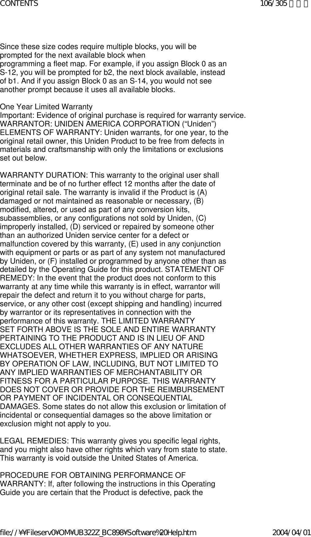   Since these size codes require multiple blocks, you will be prompted for the next available block when  programming a fleet map. For example, if you assign Block 0 as an S-12, you will be prompted for b2, the next block available, instead of b1. And if you assign Block 0 as an S-14, you would not see another prompt because it uses all available blocks.    One Year Limited Warranty  Important: Evidence of original purchase is required for warranty service.  WARRANTOR: UNIDEN AMERICA CORPORATION (“Uniden”)  ELEMENTS OF WARRANTY: Uniden warrants, for one year, to the original retail owner, this Uniden Product to be free from defects in materials and craftsmanship with only the limitations or exclusions set out below.    WARRANTY DURATION: This warranty to the original user shall terminate and be of no further effect 12 months after the date of original retail sale. The warranty is invalid if the Product is (A) damaged or not maintained as reasonable or necessary, (B) modified, altered, or used as part of any conversion kits, subassemblies, or any configurations not sold by Uniden, (C) improperly installed, (D) serviced or repaired by someone other than an authorized Uniden service center for a defect or malfunction covered by this warranty, (E) used in any conjunction with equipment or parts or as part of any system not manufactured by Uniden, or (F) installed or programmed by anyone other than as detailed by the Operating Guide for this product. STATEMENT OF REMEDY: In the event that the product does not conform to this warranty at any time while this warranty is in effect, warrantor will repair the defect and return it to you without charge for parts, service, or any other cost (except shipping and handling) incurred by warrantor or its representatives in connection with the performance of this warranty. THE LIMITED WARRANTY  SET FORTH ABOVE IS THE SOLE AND ENTIRE WARRANTY PERTAINING TO THE PRODUCT AND IS IN LIEU OF AND EXCLUDES ALL OTHER WARRANTIES OF ANY NATURE WHATSOEVER, WHETHER EXPRESS, IMPLIED OR ARISING BY OPERATION OF LAW, INCLUDING, BUT NOT LIMITED TO ANY IMPLIED WARRANTIES OF MERCHANTABILITY OR  FITNESS FOR A PARTICULAR PURPOSE. THIS WARRANTY DOES NOT COVER OR PROVIDE FOR THE REIMBURSEMENT OR PAYMENT OF INCIDENTAL OR CONSEQUENTIAL DAMAGES. Some states do not allow this exclusion or limitation of incidental or consequential damages so the above limitation or exclusion might not apply to you.    LEGAL REMEDIES: This warranty gives you specific legal rights, and you might also have other rights which vary from state to state. This warranty is void outside the United States of America.    PROCEDURE FOR OBTAINING PERFORMANCE OF WARRANTY: If, after following the instructions in this Operating Guide you are certain that the Product is defective, pack the 106/305 ページCONTENTS2004/04/01file://¥¥Fileserv0¥OM¥UB322Z_BC898¥Software%20Help.htm