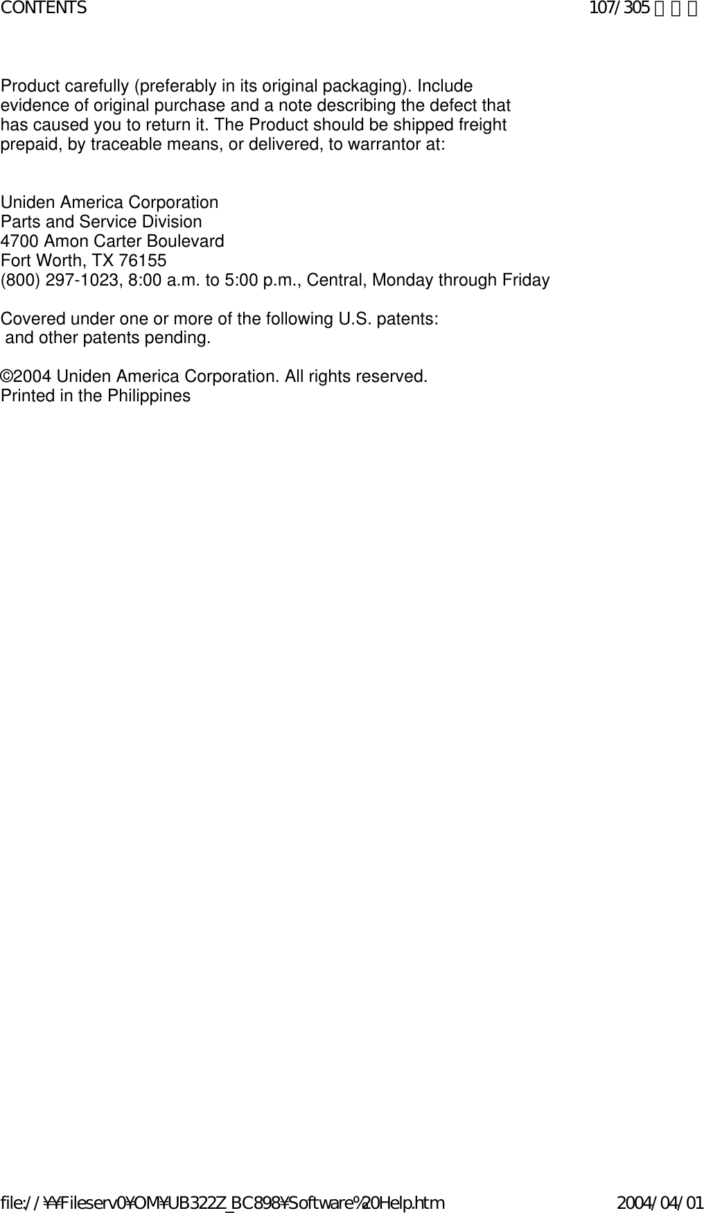 Product carefully (preferably in its original packaging). Include evidence of original purchase and a note describing the defect that has caused you to return it. The Product should be shipped freight prepaid, by traceable means, or delivered, to warrantor at:      Uniden America Corporation  Parts and Service Division  4700 Amon Carter Boulevard  Fort Worth, TX 76155  (800) 297-1023, 8:00 a.m. to 5:00 p.m., Central, Monday through Friday    Covered under one or more of the following U.S. patents:   and other patents pending.    ©2004 Uniden America Corporation. All rights reserved.  Printed in the Philippines      107/305 ページCONTENTS2004/04/01file://¥¥Fileserv0¥OM¥UB322Z_BC898¥Software%20Help.htm