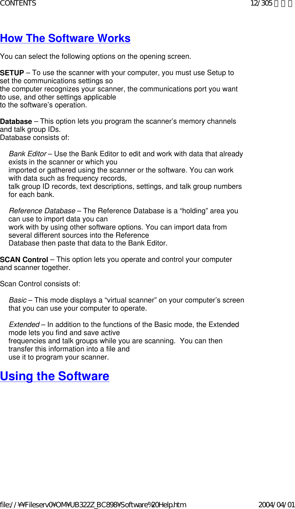 How The Software Works   You can select the following options on the opening screen.   SETUP – To use the scanner with your computer, you must use Setup to set the communications settings so  the computer recognizes your scanner, the communications port you want to use, and other settings applicable to the software’s operation.    Database – This option lets you program the scanner’s memory channels and talk group IDs.   Database consists of:    Bank Editor – Use the Bank Editor to edit and work with data that already exists in the scanner or which you  imported or gathered using the scanner or the software. You can work with data such as frequency records,  talk group ID records, text descriptions, settings, and talk group numbers for each bank.   Reference Database – The Reference Database is a “holding” area you can use to import data you can  work with by using other software options. You can import data from several different sources into the Reference  Database then paste that data to the Bank Editor.   SCAN Control – This option lets you operate and control your computer and scanner together.    Scan Control consists of:    Basic – This mode displays a “virtual scanner” on your computer’s screen that you can use your computer to operate.    Extended – In addition to the functions of the Basic mode, the Extended mode lets you find and save active  frequencies and talk groups while you are scanning.  You can then transfer this information into a file and  use it to program your scanner.   Using the Software   12/305 ページCONTENTS2004/04/01file://¥¥Fileserv0¥OM¥UB322Z_BC898¥Software%20Help.htm