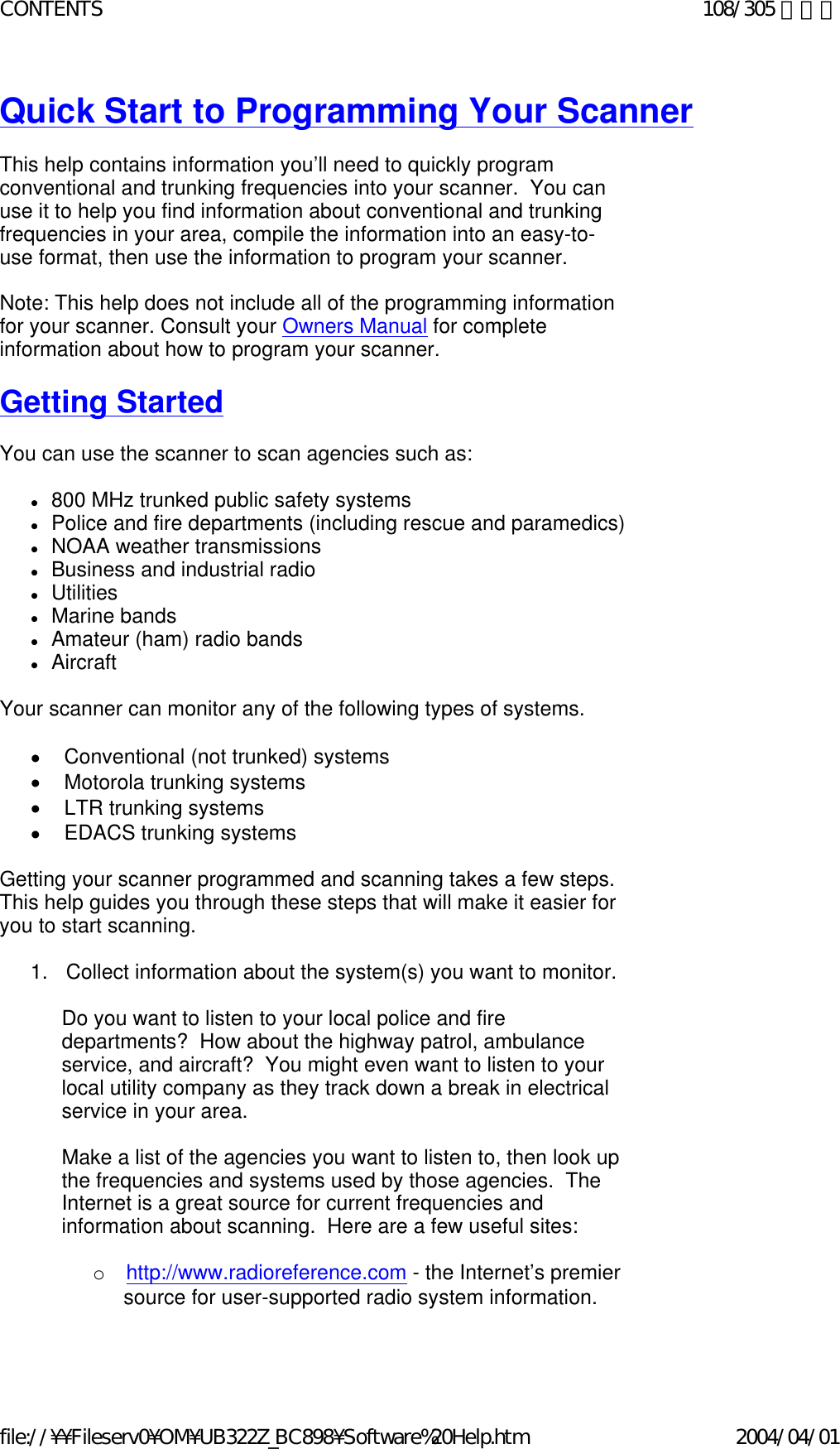 Quick Start to Programming Your Scanner   This help contains information you’ll need to quickly program conventional and trunking frequencies into your scanner.  You can use it to help you find information about conventional and trunking frequencies in your area, compile the information into an easy-to-use format, then use the information to program your scanner.   Note: This help does not include all of the programming information for your scanner. Consult your Owners Manual for complete information about how to program your scanner.   Getting Started   You can use the scanner to scan agencies such as:    z800 MHz trunked public safety systems  zPolice and fire departments (including rescue and paramedics)  zNOAA weather transmissions  zBusiness and industrial radio  zUtilities  zMarine bands  zAmateur (ham) radio bands  zAircraft    Your scanner can monitor any of the following types of systems.   •        Conventional (not trunked) systems •        Motorola trunking systems •        LTR trunking systems •        EDACS trunking systems   Getting your scanner programmed and scanning takes a few steps. This help guides you through these steps that will make it easier for you to start scanning.    1.      Collect information about the system(s) you want to monitor.    Do you want to listen to your local police and fire departments?  How about the highway patrol, ambulance service, and aircraft?  You might even want to listen to your local utility company as they track down a break in electrical service in your area.   Make a list of the agencies you want to listen to, then look up the frequencies and systems used by those agencies.  The Internet is a great source for current frequencies and information about scanning.  Here are a few useful sites:   o       http://www.radioreference.com - the Internet’s premier source for user-supported radio system information.   108/305 ページCONTENTS2004/04/01file://¥¥Fileserv0¥OM¥UB322Z_BC898¥Software%20Help.htm