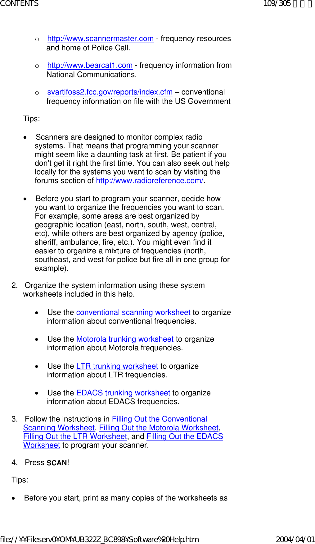 o       http://www.scannermaster.com - frequency resources and home of Police Call.   o       http://www.bearcat1.com - frequency information from National Communications.   o       svartifoss2.fcc.gov/reports/index.cfm – conventional frequency information on file with the US Government   Tips:   •        Scanners are designed to monitor complex radio systems. That means that programming your scanner might seem like a daunting task at first. Be patient if you don’t get it right the first time. You can also seek out help locally for the systems you want to scan by visiting the forums section of http://www.radioreference.com/.   •        Before you start to program your scanner, decide how you want to organize the frequencies you want to scan. For example, some areas are best organized by geographic location (east, north, south, west, central, etc), while others are best organized by agency (police, sheriff, ambulance, fire, etc.). You might even find it easier to organize a mixture of frequencies (north, southeast, and west for police but fire all in one group for example).   2.      Organize the system information using these system worksheets included in this help.   •        Use the conventional scanning worksheet to organize information about conventional frequencies.   •        Use the Motorola trunking worksheet to organize information about Motorola frequencies.   •        Use the LTR trunking worksheet to organize information about LTR frequencies.   •        Use the EDACS trunking worksheet to organize information about EDACS frequencies.   3.      Follow the instructions in Filling Out the Conventional Scanning Worksheet, Filling Out the Motorola Worksheet, Filling Out the LTR Worksheet, and Filling Out the EDACS Worksheet to program your scanner.   4.      Press SCAN!   Tips:   •        Before you start, print as many copies of the worksheets as 109/305 ページCONTENTS2004/04/01file://¥¥Fileserv0¥OM¥UB322Z_BC898¥Software%20Help.htm