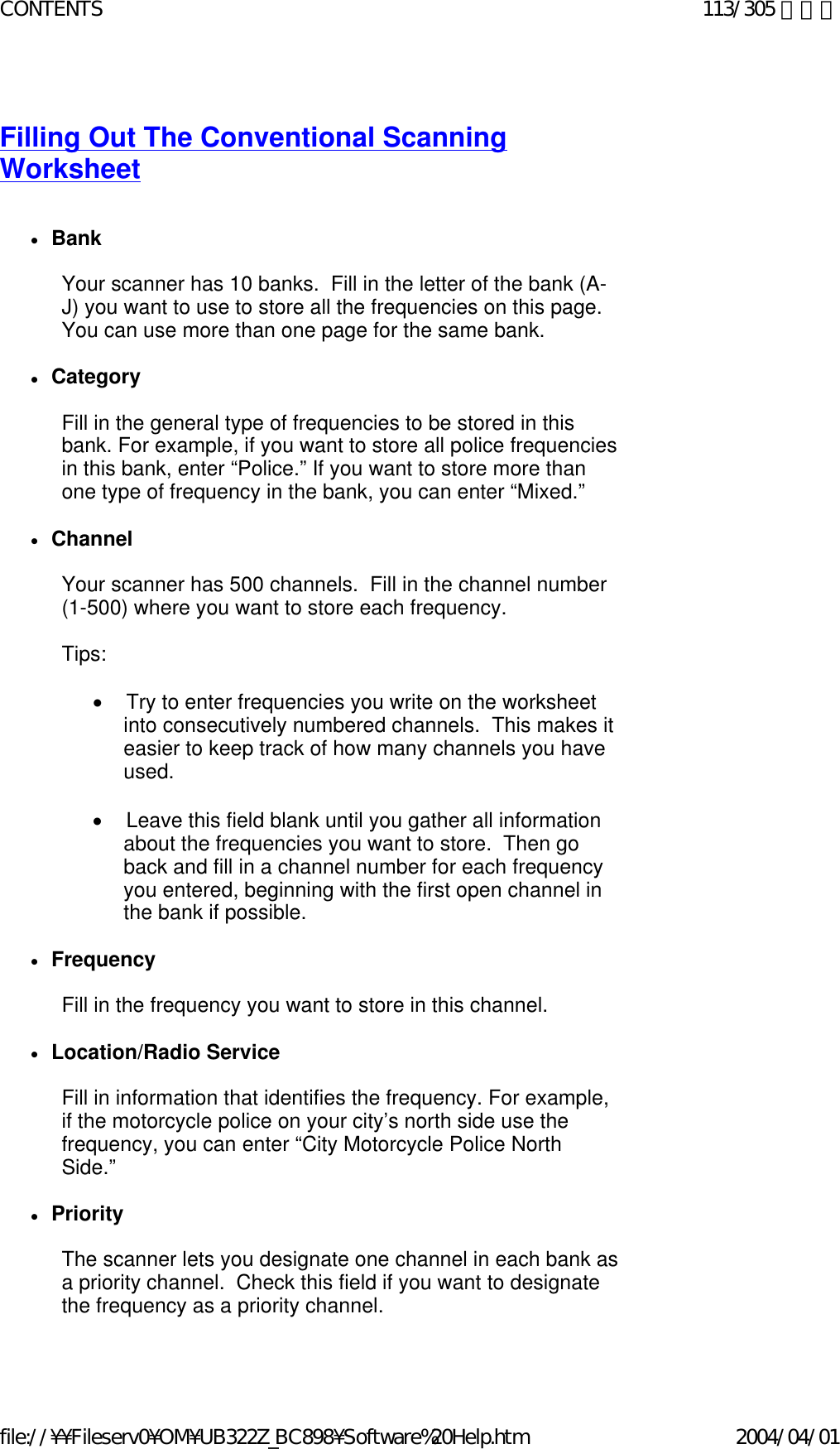  Filling Out The Conventional Scanning Worksheet    zBank    Your scanner has 10 banks.  Fill in the letter of the bank (A-J) you want to use to store all the frequencies on this page.  You can use more than one page for the same bank.   zCategory    Fill in the general type of frequencies to be stored in this bank. For example, if you want to store all police frequencies in this bank, enter “Police.” If you want to store more than one type of frequency in the bank, you can enter “Mixed.”   zChannel    Your scanner has 500 channels.  Fill in the channel number (1-500) where you want to store each frequency.   Tips:     •        Try to enter frequencies you write on the worksheet into consecutively numbered channels.  This makes it easier to keep track of how many channels you have used.   •        Leave this field blank until you gather all information about the frequencies you want to store.  Then go back and fill in a channel number for each frequency you entered, beginning with the first open channel in the bank if possible.   zFrequency    Fill in the frequency you want to store in this channel.    zLocation/Radio Service    Fill in information that identifies the frequency. For example, if the motorcycle police on your city’s north side use the frequency, you can enter “City Motorcycle Police North Side.”   zPriority    The scanner lets you designate one channel in each bank as a priority channel.  Check this field if you want to designate the frequency as a priority channel.   113/305 ページCONTENTS2004/04/01file://¥¥Fileserv0¥OM¥UB322Z_BC898¥Software%20Help.htm