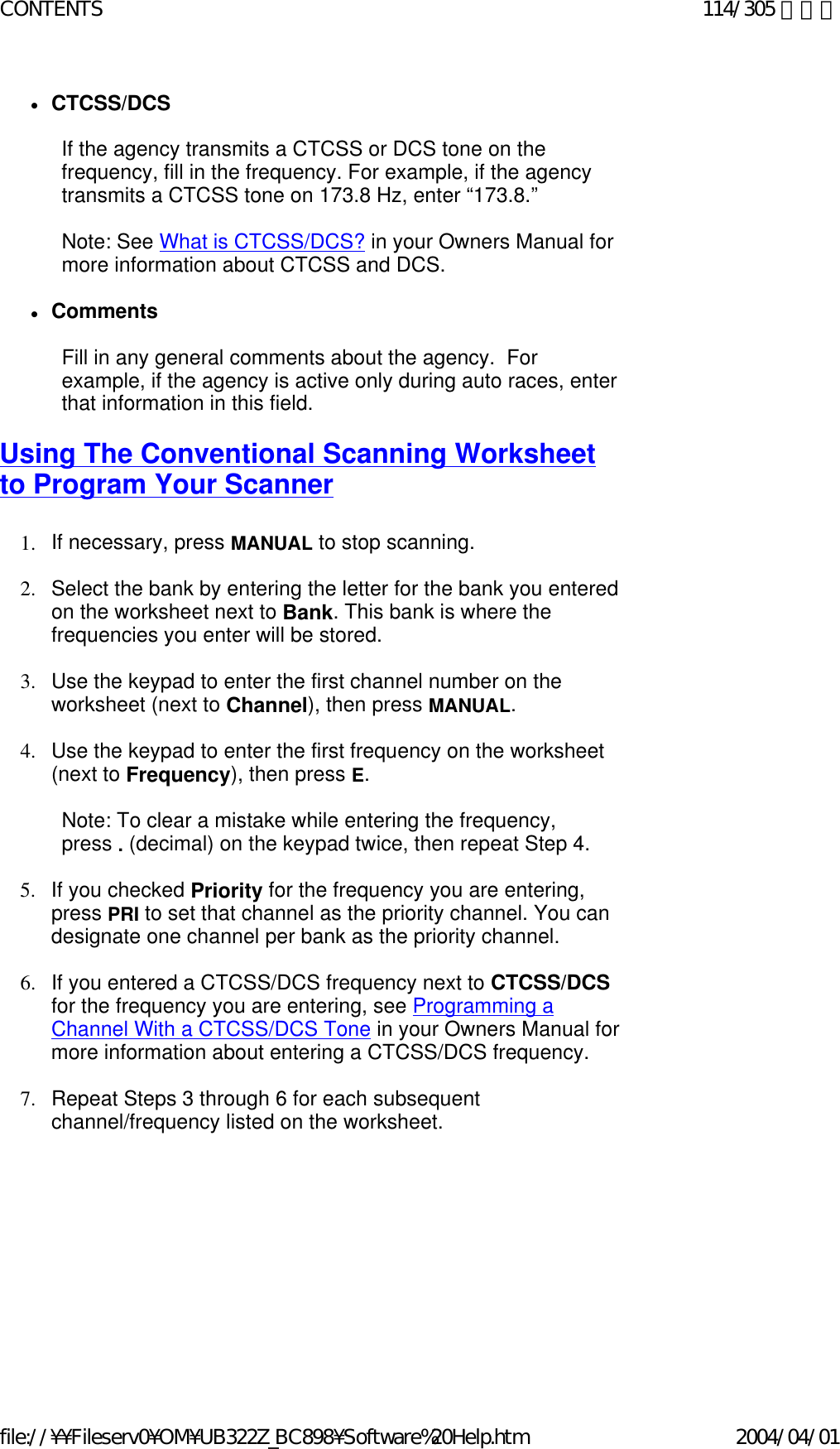 zCTCSS/DCS    If the agency transmits a CTCSS or DCS tone on the frequency, fill in the frequency. For example, if the agency transmits a CTCSS tone on 173.8 Hz, enter “173.8.”   Note: See What is CTCSS/DCS? in your Owners Manual for more information about CTCSS and DCS.   zComments    Fill in any general comments about the agency.  For example, if the agency is active only during auto races, enter that information in this field.   Using The Conventional Scanning Worksheet to Program Your Scanner   1. If necessary, press MANUAL to stop scanning.    2. Select the bank by entering the letter for the bank you entered on the worksheet next to Bank. This bank is where the frequencies you enter will be stored.    3. Use the keypad to enter the first channel number on the worksheet (next to Channel), then press MANUAL.    4. Use the keypad to enter the first frequency on the worksheet (next to Frequency), then press E.    Note: To clear a mistake while entering the frequency, press . (decimal) on the keypad twice, then repeat Step 4.   5. If you checked Priority for the frequency you are entering, press PRI to set that channel as the priority channel. You can designate one channel per bank as the priority channel.    6. If you entered a CTCSS/DCS frequency next to CTCSS/DCS for the frequency you are entering, see Programming a Channel With a CTCSS/DCS Tone in your Owners Manual for more information about entering a CTCSS/DCS frequency.    7. Repeat Steps 3 through 6 for each subsequent channel/frequency listed on the worksheet.    114/305 ページCONTENTS2004/04/01file://¥¥Fileserv0¥OM¥UB322Z_BC898¥Software%20Help.htm