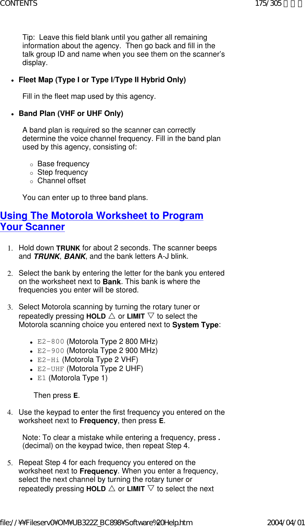 Tip:  Leave this field blank until you gather all remaining information about the agency.  Then go back and fill in the talk group ID and name when you see them on the scanner’s display.   zFleet Map (Type I or Type I/Type II Hybrid Only)    Fill in the fleet map used by this agency.   zBand Plan (VHF or UHF Only)    A band plan is required so the scanner can correctly determine the voice channel frequency. Fill in the band plan used by this agency, consisting of:   {Base frequency  {Step frequency  {Channel offset    You can enter up to three band plans.   Using The Motorola Worksheet to Program Your Scanner   1. Hold down TRUNK for about 2 seconds. The scanner beeps and TRUNK, BANK, and the bank letters A-J blink.    2. Select the bank by entering the letter for the bank you entered on the worksheet next to Bank. This bank is where the frequencies you enter will be stored.    3. Select Motorola scanning by turning the rotary tuner or repeatedly pressing HOLD U or LIMIT V to select the Motorola scanning choice you entered next to System Type:    zE2-800 (Motorola Type 2 800 MHz)  zE2-900 (Motorola Type 2 900 MHz)  zE2-Hi (Motorola Type 2 VHF)  zE2-UHF (Motorola Type 2 UHF)  zE1 (Motorola Type 1)    Then press E.   4. Use the keypad to enter the first frequency you entered on the worksheet next to Frequency, then press E.    Note: To clear a mistake while entering a frequency, press . (decimal) on the keypad twice, then repeat Step 4.   5. Repeat Step 4 for each frequency you entered on the worksheet next to Frequency. When you enter a frequency, select the next channel by turning the rotary tuner or repeatedly pressing HOLD U or LIMIT V to select the next 175/305 ページCONTENTS2004/04/01file://¥¥Fileserv0¥OM¥UB322Z_BC898¥Software%20Help.htm