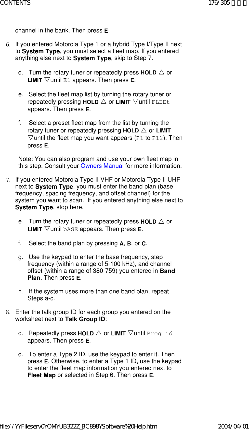 channel in the bank. Then press E    6. If you entered Motorola Type 1 or a hybrid Type I/Type II next to System Type, you must select a fleet map. If you entered anything else next to System Type, skip to Step 7.    d.      Turn the rotary tuner or repeatedly press HOLD U or LIMIT Vuntil E1 appears. Then press E.    e.      Select the fleet map list by turning the rotary tuner or repeatedly pressing HOLD U or LIMIT Vuntil FLEEt appears. Then press E.   f.        Select a preset fleet map from the list by turning the rotary tuner or repeatedly pressing HOLD U or LIMIT Vuntil the fleet map you want appears (P1 to P12). Then press E.   Note: You can also program and use your own fleet map in this step. Consult your Owners Manual for more information.   7. If you entered Motorola Type II VHF or Motorola Type II UHF next to System Type, you must enter the band plan (base frequency, spacing frequency, and offset channel) for the system you want to scan.  If you entered anything else next to System Type, stop here.    e.      Turn the rotary tuner or repeatedly press HOLD U or LIMIT Vuntil bASE appears. Then press E.    f.        Select the band plan by pressing A, B, or C.   g.      Use the keypad to enter the base frequency, step frequency (within a range of 5-100 kHz), and channel offset (within a range of 380-759) you entered in Band Plan. Then press E.   h.      If the system uses more than one band plan, repeat Steps a-c.   8. Enter the talk group ID for each group you entered on the worksheet next to Talk Group ID:    c.      Repeatedly press HOLD U or LIMIT Vuntil Prog id appears. Then press E.    d.      To enter a Type 2 ID, use the keypad to enter it. Then press E. Otherwise, to enter a Type 1 ID, use the keypad to enter the fleet map information you entered next to Fleet Map or selected in Step 6. Then press E.     176/305 ページCONTENTS2004/04/01file://¥¥Fileserv0¥OM¥UB322Z_BC898¥Software%20Help.htm