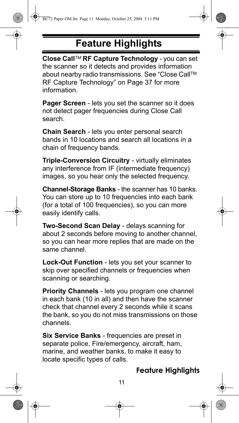 11Feature HighlightsFeature HighlightsClose CallTM RF Capture Technology - you can set the scanner so it detects and provides information about nearby radio transmissions. See “Close CallTM  RF Capture Technology” on Page 37 for more information.Pager Screen - lets you set the scanner so it does not detect pager frequencies during Close Call search.Chain Search - lets you enter personal search bands in 10 locations and search all locations in a chain of frequency bands.Triple-Conversion Circuitry - virtually eliminates any interference from IF (intermediate frequency) images, so you hear only the selected frequency.Channel-Storage Banks - the scanner has 10 banks. You can store up to 10 frequencies into each bank (for a total of 100 frequencies), so you can more easily identify calls.Two-Second Scan Delay - delays scanning for about 2 seconds before moving to another channel, so you can hear more replies that are made on the same channel.Lock-Out Function - lets you set your scanner to skip over specified channels or frequencies when scanning or searching.Priority Channels - lets you program one channel in each bank (10 in all) and then have the scanner check that channel every 2 seconds while it scans the bank, so you do not miss transmissions on those channels.Six Service Banks - frequencies are preset in separate police, Fire/emergency, aircraft, ham, marine, and weather banks, to make it easy to locate specific types of calls.Feature HighlightsBC72 Paper OM.fm  Page 11  Monday, October 25, 2004  3:11 PM