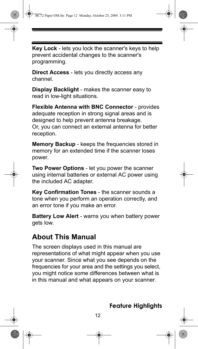 12Feature HighlightsKey Lock - lets you lock the scanner&apos;s keys to help prevent accidental changes to the scanner&apos;s programming.Direct Access - lets you directly access any channel.Display Backlight - makes the scanner easy to read in low-light situations.Flexible Antenna with BNC Connector - provides adequate reception in strong signal areas and is designed to help prevent antenna breakage. Or, you can connect an external antenna for better reception.Memory Backup - keeps the frequencies stored in memory for an extended time if the scanner loses power.Two Power Options - let you power the scanner using internal batteries or external AC power using the included AC adapter.Key Confirmation Tones - the scanner sounds a tone when you perform an operation correctly, and an error tone if you make an error.Battery Low Alert - warns you when battery power gets low.About This ManualThe screen displays used in this manual are representations of what might appear when you use your scanner. Since what you see depends on the frequencies for your area and the settings you select, you might notice some differences between what is in this manual and what appears on your scanner. BC72 Paper OM.fm  Page 12  Monday, October 25, 2004  3:11 PM