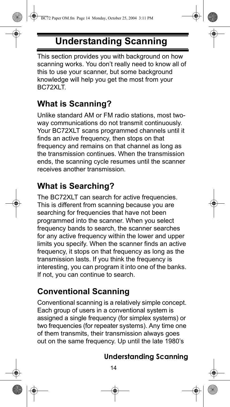 14Understanding ScanningUnderstanding ScanningThis section provides you with background on how scanning works. You don’t really need to know all of this to use your scanner, but some background knowledge will help you get the most from your BC72XLT.What is Scanning?Unlike standard AM or FM radio stations, most two-way communications do not transmit continuously. Your BC72XLT scans programmed channels until it finds an active frequency, then stops on that frequency and remains on that channel as long as the transmission continues. When the transmission ends, the scanning cycle resumes until the scanner receives another transmission. What is Searching?The BC72XLT can search for active frequencies. This is different from scanning because you are searching for frequencies that have not been programmed into the scanner. When you select frequency bands to search, the scanner searches for any active frequency within the lower and upper limits you specify. When the scanner finds an active frequency, it stops on that frequency as long as the transmission lasts. If you think the frequency is interesting, you can program it into one of the banks. If not, you can continue to search. Conventional ScanningConventional scanning is a relatively simple concept. Each group of users in a conventional system is assigned a single frequency (for simplex systems) or two frequencies (for repeater systems). Any time one of them transmits, their transmission always goes out on the same frequency. Up until the late 1980’s Understanding ScanningBC72 Paper OM.fm  Page 14  Monday, October 25, 2004  3:11 PM