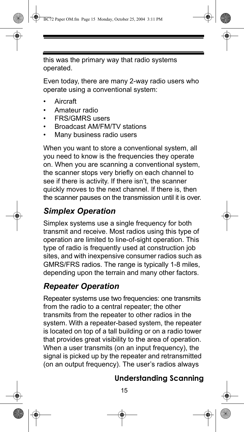 15Understanding Scanningthis was the primary way that radio systems operated. Even today, there are many 2-way radio users who operate using a conventional system: •Aircraft • Amateur radio • FRS/GMRS users • Broadcast AM/FM/TV stations • Many business radio users When you want to store a conventional system, all you need to know is the frequencies they operate on. When you are scanning a conventional system, the scanner stops very briefly on each channel to see if there is activity. If there isn’t, the scanner quickly moves to the next channel. If there is, then the scanner pauses on the transmission until it is over. Simplex OperationSimplex systems use a single frequency for both transmit and receive. Most radios using this type of operation are limited to line-of-sight operation. This type of radio is frequently used at construction job sites, and with inexpensive consumer radios such as GMRS/FRS radios. The range is typically 1-8 miles, depending upon the terrain and many other factors. Repeater OperationRepeater systems use two frequencies: one transmits from the radio to a central repeater; the other transmits from the repeater to other radios in the system. With a repeater-based system, the repeater is located on top of a tall building or on a radio tower that provides great visibility to the area of operation. When a user transmits (on an input frequency), the signal is picked up by the repeater and retransmitted (on an output frequency). The user’s radios always BC72 Paper OM.fm  Page 15  Monday, October 25, 2004  3:11 PM
