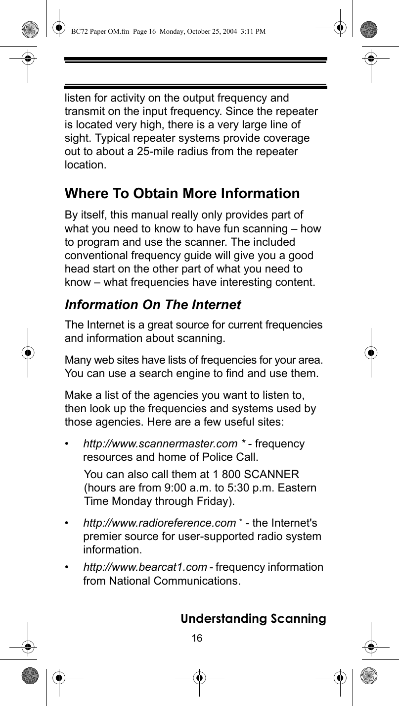 16Understanding Scanninglisten for activity on the output frequency and transmit on the input frequency. Since the repeater is located very high, there is a very large line of sight. Typical repeater systems provide coverage out to about a 25-mile radius from the repeater location. Where To Obtain More InformationBy itself, this manual really only provides part of what you need to know to have fun scanning – how to program and use the scanner. The included conventional frequency guide will give you a good head start on the other part of what you need to know – what frequencies have interesting content. Information On The InternetThe Internet is a great source for current frequencies and information about scanning. Many web sites have lists of frequencies for your area. You can use a search engine to find and use them. Make a list of the agencies you want to listen to, then look up the frequencies and systems used by those agencies. Here are a few useful sites:•http://www.scannermaster.com * - frequency resources and home of Police Call.You can also call them at 1 800 SCANNER (hours are from 9:00 a.m. to 5:30 p.m. Eastern Time Monday through Friday).•http://www.radioreference.com * - the Internet&apos;s premier source for user-supported radio system information.•http://www.bearcat1.com - frequency information from National Communications.BC72 Paper OM.fm  Page 16  Monday, October 25, 2004  3:11 PM