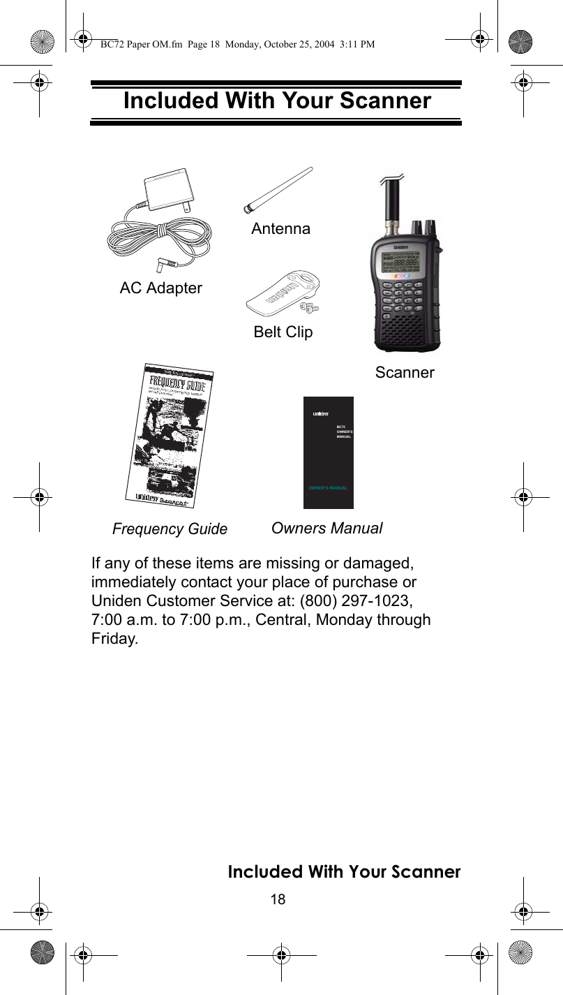 18Included With Your ScannerIncluded With Your ScannerIf any of these items are missing or damaged, immediately contact your place of purchase or Uniden Customer Service at: (800) 297-1023, 7:00 a.m. to 7:00 p.m., Central, Monday through Friday. Setting Up Your ScannerOwners ManualScannerAC AdapterFrequency GuideAntennaBelt ClipBC72OWNER’SMANUALOWNER’S MANUALIncluded With Your ScannerBC72 Paper OM.fm  Page 18  Monday, October 25, 2004  3:11 PM