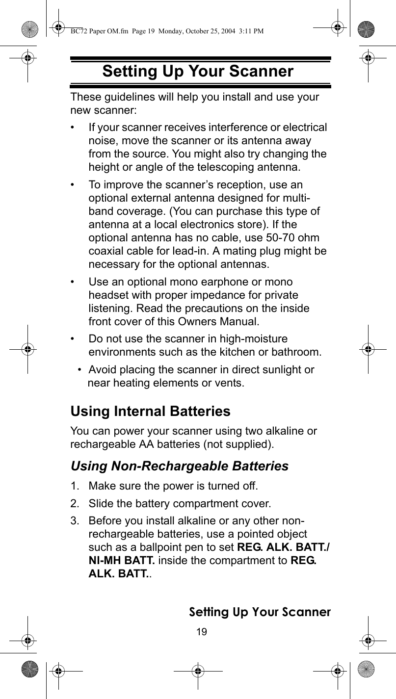 19Setting Up Your ScannerThese guidelines will help you install and use your new scanner: • If your scanner receives interference or electrical noise, move the scanner or its antenna away from the source. You might also try changing the height or angle of the telescoping antenna. • To improve the scanner’s reception, use an optional external antenna designed for multi-band coverage. (You can purchase this type of antenna at a local electronics store). If the optional antenna has no cable, use 50-70 ohm coaxial cable for lead-in. A mating plug might be necessary for the optional antennas. • Use an optional mono earphone or mono headset with proper impedance for private listening. Read the precautions on the inside front cover of this Owners Manual. • Do not use the scanner in high-moisture environments such as the kitchen or bathroom. • Avoid placing the scanner in direct sunlight or near heating elements or vents. Using Internal BatteriesYou can power your scanner using two alkaline or rechargeable AA batteries (not supplied).Using Non-Rechargeable Batteries1. Make sure the power is turned off.2. Slide the battery compartment cover.3. Before you install alkaline or any other non-rechargeable batteries, use a pointed object such as a ballpoint pen to set REG. ALK. BATT./NI-MH BATT. inside the compartment to REG. ALK. BATT..Setting Up Your ScannerBC72 Paper OM.fm  Page 19  Monday, October 25, 2004  3:11 PM