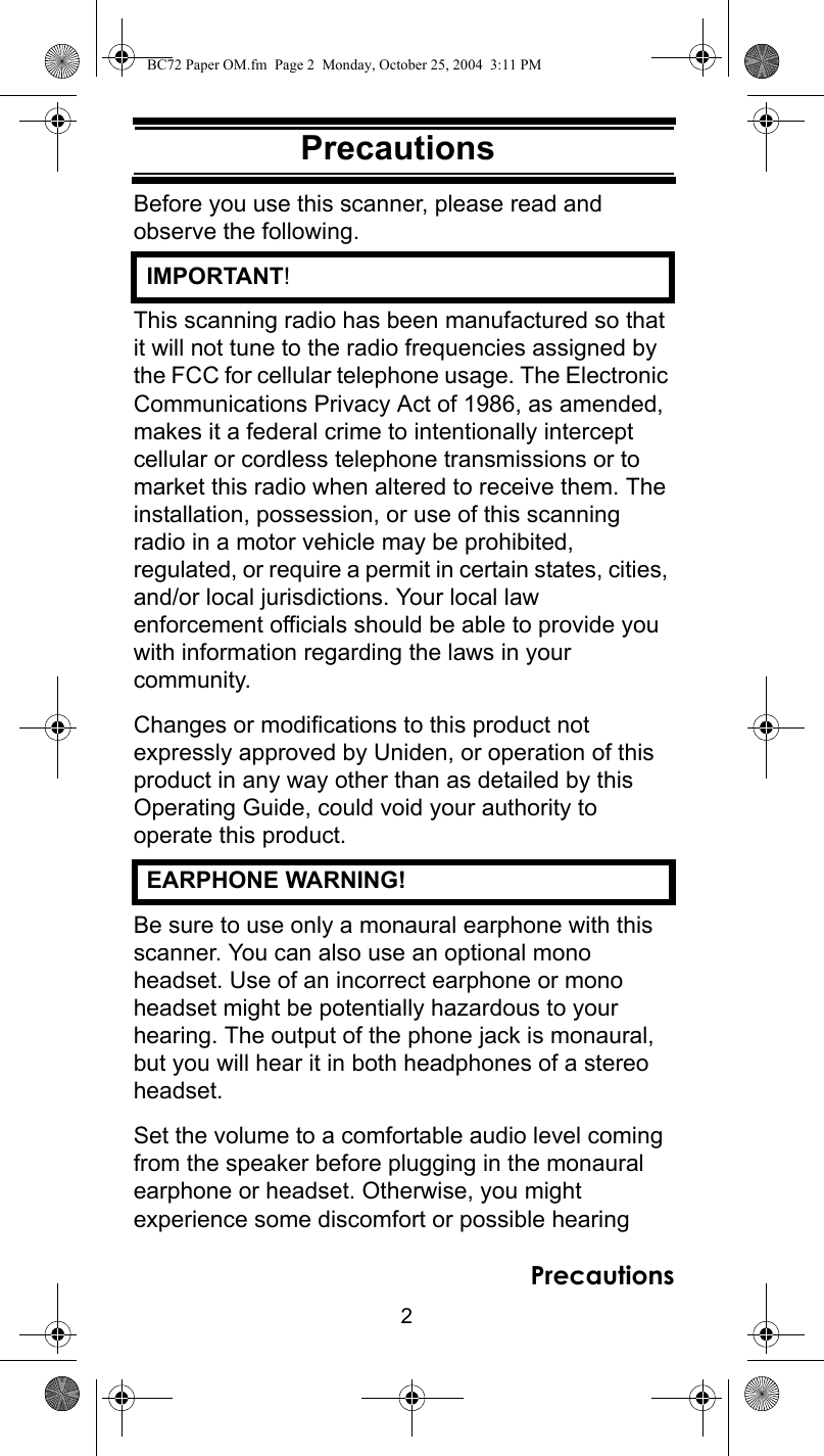 2PrecautionsPrecautionsBefore you use this scanner, please read and observe the following.  IMPORTANT!This scanning radio has been manufactured so that it will not tune to the radio frequencies assigned by the FCC for cellular telephone usage. The Electronic Communications Privacy Act of 1986, as amended, makes it a federal crime to intentionally intercept cellular or cordless telephone transmissions or to market this radio when altered to receive them. The installation, possession, or use of this scanning radio in a motor vehicle may be prohibited, regulated, or require a permit in certain states, cities, and/or local jurisdictions. Your local law enforcement officials should be able to provide you with information regarding the laws in your community. Changes or modifications to this product not expressly approved by Uniden, or operation of this product in any way other than as detailed by this Operating Guide, could void your authority to operate this product.  EARPHONE WARNING!Be sure to use only a monaural earphone with this scanner. You can also use an optional mono headset. Use of an incorrect earphone or mono headset might be potentially hazardous to your hearing. The output of the phone jack is monaural, but you will hear it in both headphones of a stereo headset. Set the volume to a comfortable audio level coming from the speaker before plugging in the monaural earphone or headset. Otherwise, you might experience some discomfort or possible hearing PrecautionsBC72 Paper OM.fm  Page 2  Monday, October 25, 2004  3:11 PM