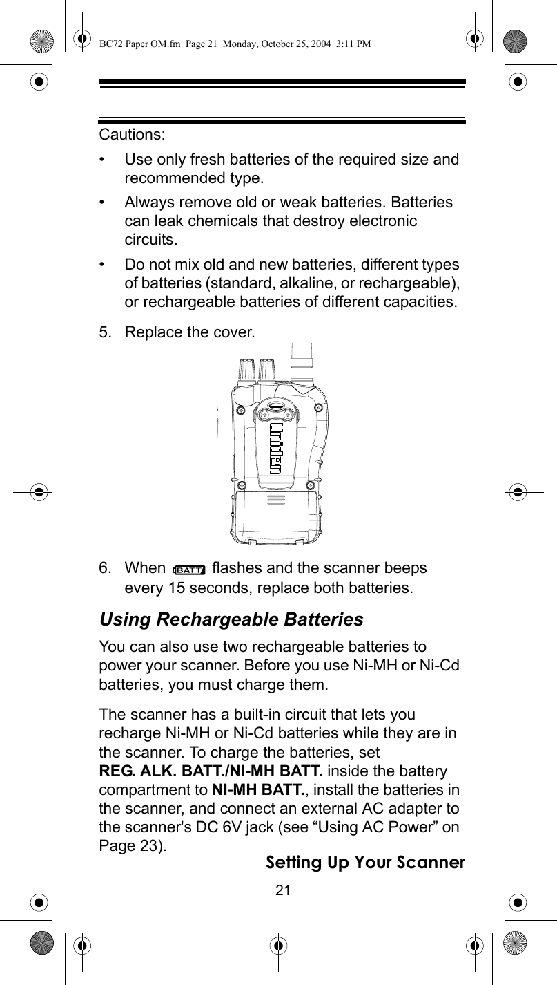 21Setting Up Your ScannerCautions:• Use only fresh batteries of the required size and recommended type.• Always remove old or weak batteries. Batteries can leak chemicals that destroy electronic circuits.• Do not mix old and new batteries, different types of batteries (standard, alkaline, or rechargeable), or rechargeable batteries of different capacities.5. Replace the cover. 6. When   flashes and the scanner beeps every 15 seconds, replace both batteries.Using Rechargeable BatteriesYou can also use two rechargeable batteries to power your scanner. Before you use Ni-MH or Ni-Cd batteries, you must charge them.The scanner has a built-in circuit that lets you recharge Ni-MH or Ni-Cd batteries while they are in the scanner. To charge the batteries, set REG. ALK. BATT./NI-MH BATT. inside the battery compartment to NI-MH BATT., install the batteries in the scanner, and connect an external AC adapter to the scanner&apos;s DC 6V jack (see “Using AC Power” on Page 23).BC72 Paper OM.fm  Page 21  Monday, October 25, 2004  3:11 PM