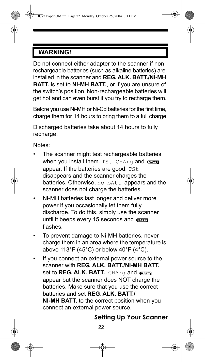 22Setting Up Your Scanner   WARNING! Do not connect either adapter to the scanner if non-rechargeable batteries (such as alkaline batteries) are installed in the scanner and REG. ALK. BATT./NI-MH BATT. is set to NI-MH BATT., or if you are unsure of the switch’s position. Non-rechargeable batteries will get hot and can even burst if you try to recharge them.Before you use Ni-MH or Ni-Cd batteries for the first time, charge them for 14 hours to bring them to a full charge.Discharged batteries take about 14 hours to fully recharge.Notes:• The scanner might test rechargeable batteries when you install them. TSt CHArg and   appear. If the batteries are good, TSt disappears and the scanner charges the batteries. Otherwise, no bAtt appears and the scanner does not charge the batteries.• Ni-MH batteries last longer and deliver more power if you occasionally let them fully discharge. To do this, simply use the scanner until it beeps every 15 seconds and   flashes.• To prevent damage to Ni-MH batteries, never charge them in an area where the temperature is above 113°F (45°C) or below 40°F (4°C).• If you connect an external power source to the scanner with REG. ALK. BATT./NI-MH BATT. set to REG. ALK. BATT., CHArg and   appear but the scanner does NOT charge the batteries. Make sure that you use the correct batteries and set REG. ALK. BATT./NI-MH BATT. to the correct position when you connect an external power source.BC72 Paper OM.fm  Page 22  Monday, October 25, 2004  3:11 PM