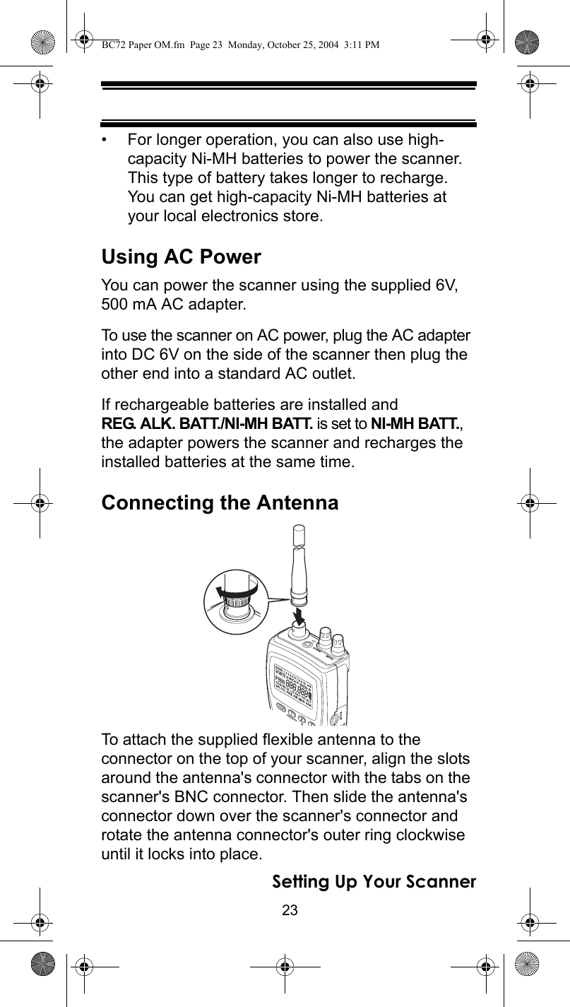 23Setting Up Your Scanner• For longer operation, you can also use high-capacity Ni-MH batteries to power the scanner. This type of battery takes longer to recharge. You can get high-capacity Ni-MH batteries at your local electronics store.Using AC PowerYou can power the scanner using the supplied 6V, 500 mA AC adapter.To use the scanner on AC power, plug the AC adapter into DC 6V on the side of the scanner then plug the other end into a standard AC outlet.If rechargeable batteries are installed and REG. ALK. BATT./NI-MH BATT. is set to NI-MH BATT., the adapter powers the scanner and recharges the installed batteries at the same time.Connecting the AntennaTo attach the supplied flexible antenna to the connector on the top of your scanner, align the slots around the antenna&apos;s connector with the tabs on the scanner&apos;s BNC connector. Then slide the antenna&apos;s connector down over the scanner&apos;s connector and rotate the antenna connector&apos;s outer ring clockwise until it locks into place.BC72 Paper OM.fm  Page 23  Monday, October 25, 2004  3:11 PM