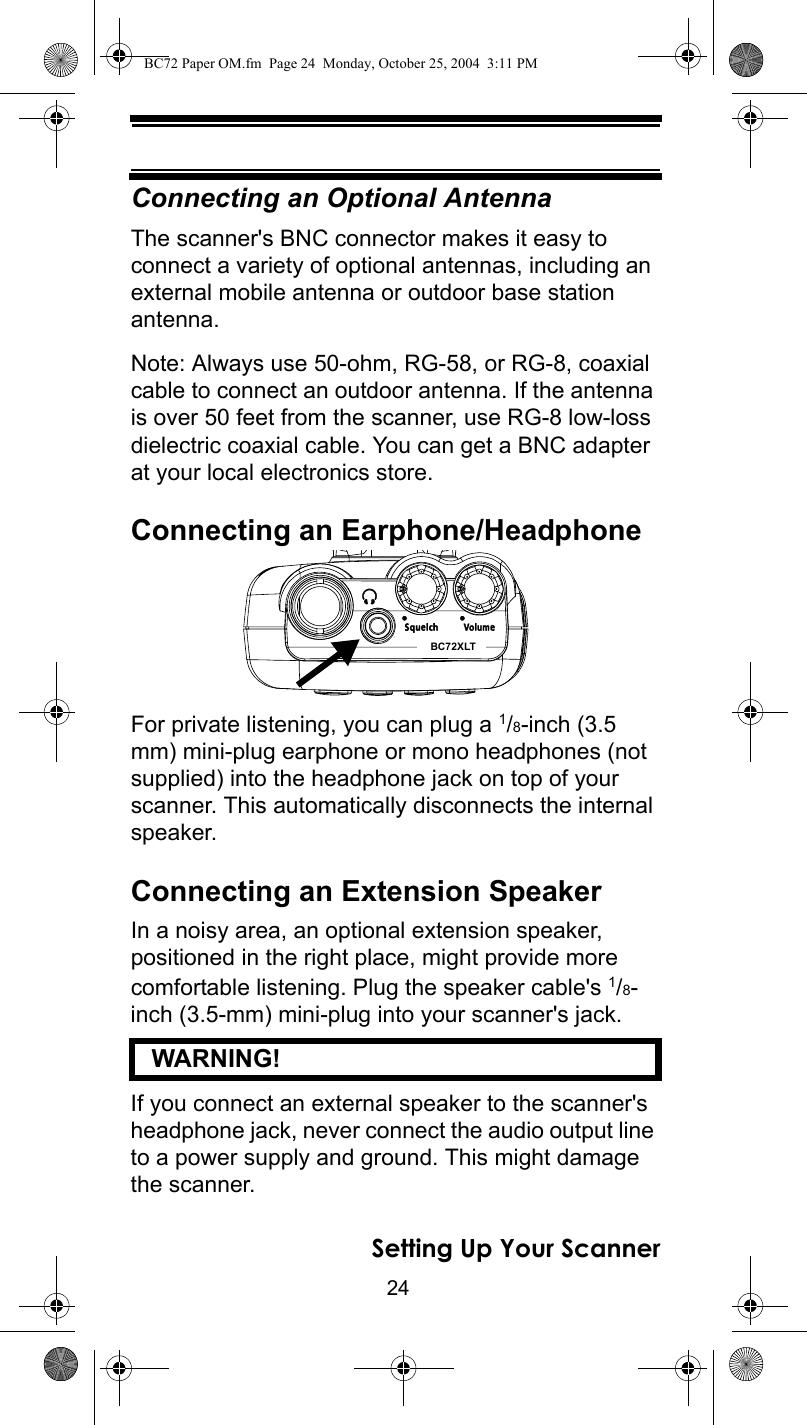 24Setting Up Your ScannerConnecting an Optional AntennaThe scanner&apos;s BNC connector makes it easy to connect a variety of optional antennas, including an external mobile antenna or outdoor base station antenna.Note: Always use 50-ohm, RG-58, or RG-8, coaxial cable to connect an outdoor antenna. If the antenna is over 50 feet from the scanner, use RG-8 low-loss dielectric coaxial cable. You can get a BNC adapter at your local electronics store.Connecting an Earphone/HeadphoneFor private listening, you can plug a 1/8-inch (3.5 mm) mini-plug earphone or mono headphones (not supplied) into the headphone jack on top of your scanner. This automatically disconnects the internal speaker.Connecting an Extension SpeakerIn a noisy area, an optional extension speaker, positioned in the right place, might provide more comfortable listening. Plug the speaker cable&apos;s 1/8-inch (3.5-mm) mini-plug into your scanner&apos;s jack.   WARNING! If you connect an external speaker to the scanner&apos;s headphone jack, never connect the audio output line to a power supply and ground. This might damage the scanner.BC72XLTBC72 Paper OM.fm  Page 24  Monday, October 25, 2004  3:11 PM
