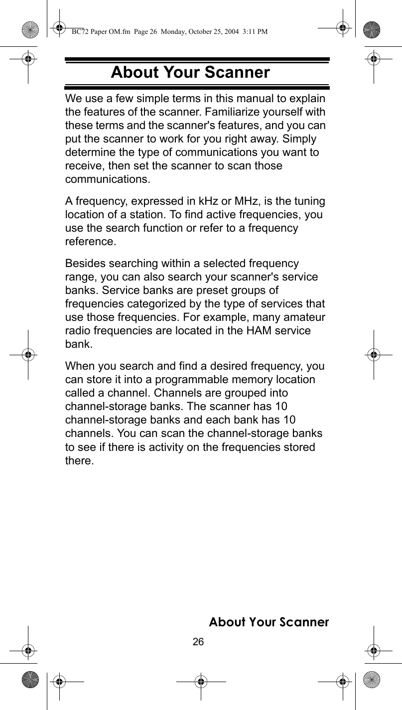 26About Your ScannerAbout Your ScannerWe use a few simple terms in this manual to explain the features of the scanner. Familiarize yourself with these terms and the scanner&apos;s features, and you can put the scanner to work for you right away. Simply determine the type of communications you want to receive, then set the scanner to scan those communications.A frequency, expressed in kHz or MHz, is the tuning location of a station. To find active frequencies, you use the search function or refer to a frequency reference.Besides searching within a selected frequency range, you can also search your scanner&apos;s service banks. Service banks are preset groups of frequencies categorized by the type of services that use those frequencies. For example, many amateur radio frequencies are located in the HAM service bank.When you search and find a desired frequency, you can store it into a programmable memory location called a channel. Channels are grouped into channel-storage banks. The scanner has 10 channel-storage banks and each bank has 10 channels. You can scan the channel-storage banks to see if there is activity on the frequencies stored there.About Your ScannerBC72 Paper OM.fm  Page 26  Monday, October 25, 2004  3:11 PM