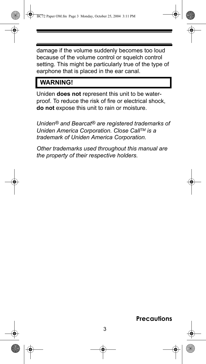 3Precautionsdamage if the volume suddenly becomes too loud because of the volume control or squelch control setting. This might be particularly true of the type of earphone that is placed in the ear canal.   WARNING! Uniden does not represent this unit to be water-proof. To reduce the risk of fire or electrical shock, do not expose this unit to rain or moisture.Uniden® and Bearcat® are registered trademarks of Uniden America Corporation. Close CallTM is a trademark of Uniden America Corporation.Other trademarks used throughout this manual are the property of their respective holders.BC72 Paper OM.fm  Page 3  Monday, October 25, 2004  3:11 PM