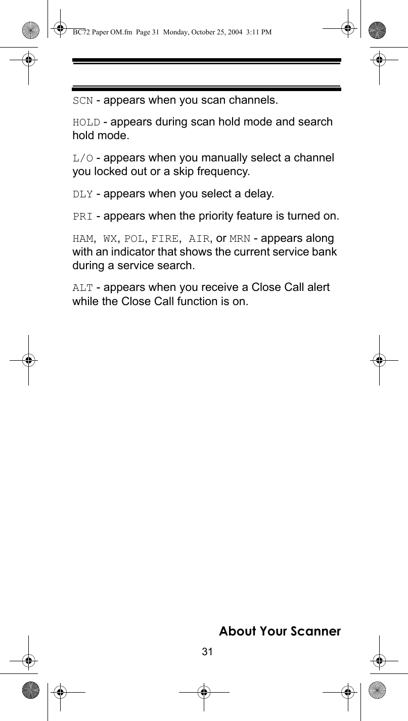 31About Your ScannerSCN - appears when you scan channels.HOLD - appears during scan hold mode and search hold mode.L/O - appears when you manually select a channel you locked out or a skip frequency.DLY - appears when you select a delay.PRI - appears when the priority feature is turned on.HAM, WX, POL, FIRE, AIR, or MRN - appears along with an indicator that shows the current service bank during a service search.ALT - appears when you receive a Close Call alert while the Close Call function is on.BC72 Paper OM.fm  Page 31  Monday, October 25, 2004  3:11 PM