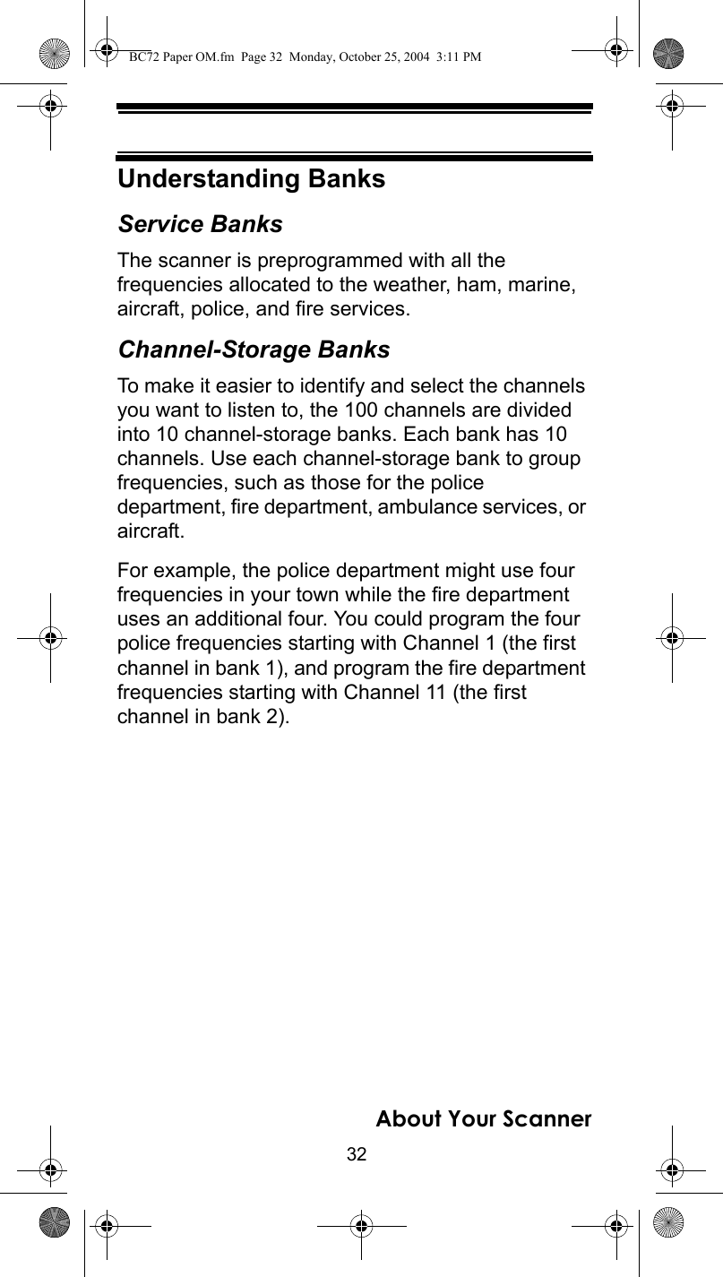 32About Your ScannerUnderstanding BanksService BanksThe scanner is preprogrammed with all the frequencies allocated to the weather, ham, marine, aircraft, police, and fire services.Channel-Storage BanksTo make it easier to identify and select the channels you want to listen to, the 100 channels are divided into 10 channel-storage banks. Each bank has 10 channels. Use each channel-storage bank to group frequencies, such as those for the police department, fire department, ambulance services, or aircraft.For example, the police department might use four frequencies in your town while the fire department uses an additional four. You could program the four police frequencies starting with Channel 1 (the first channel in bank 1), and program the fire department frequencies starting with Channel 11 (the first channel in bank 2).BC72 Paper OM.fm  Page 32  Monday, October 25, 2004  3:11 PM
