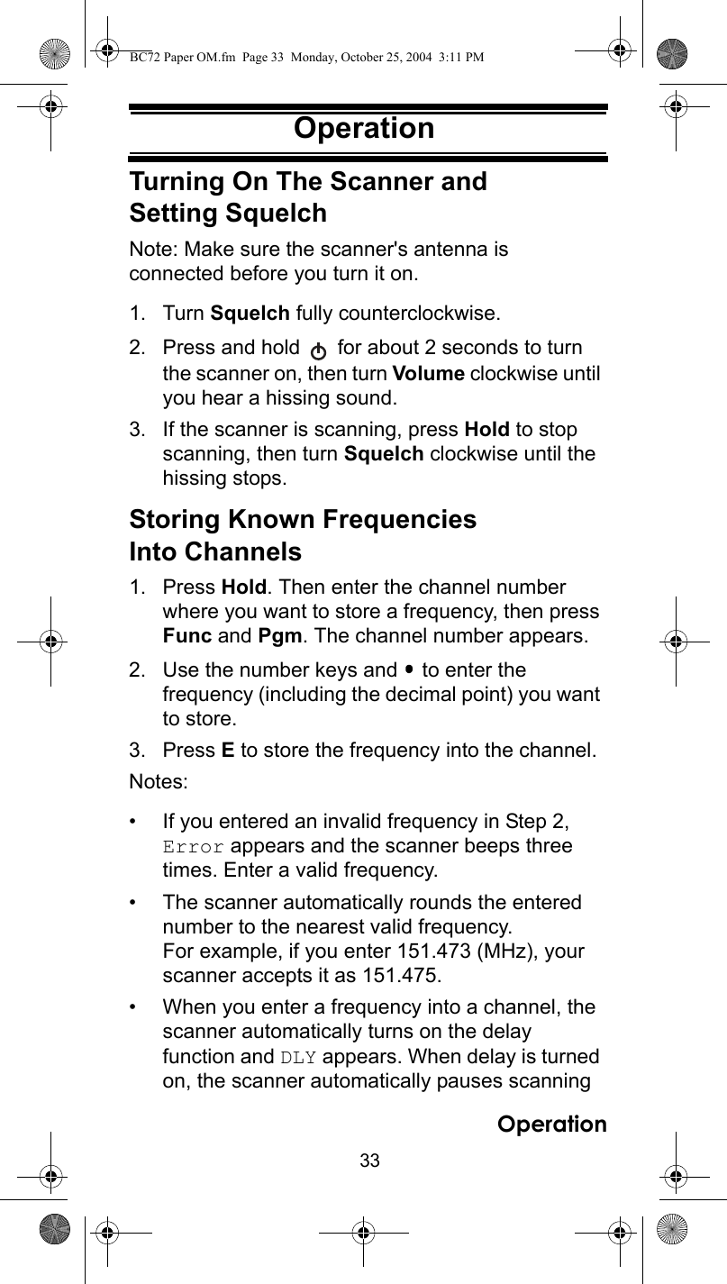 33OperationOperationTurning On The Scanner and Setting SquelchNote: Make sure the scanner&apos;s antenna is connected before you turn it on.1. Turn Squelch fully counterclockwise.2. Press and hold   for about 2 seconds to turn the scanner on, then turn Volume clockwise until you hear a hissing sound.3. If the scanner is scanning, press Hold to stop scanning, then turn Squelch clockwise until the hissing stops.Storing Known Frequencies Into Channels1. Press Hold. Then enter the channel number where you want to store a frequency, then press Func and Pgm. The channel number appears.2. Use the number keys and   to enter the frequency (including the decimal point) you want to store.3. Press E to store the frequency into the channel.Notes:• If you entered an invalid frequency in Step 2, Error appears and the scanner beeps three times. Enter a valid frequency.• The scanner automatically rounds the entered number to the nearest valid frequency.For example, if you enter 151.473 (MHz), your scanner accepts it as 151.475.• When you enter a frequency into a channel, the scanner automatically turns on the delay function and DLY appears. When delay is turned on, the scanner automatically pauses scanning OperationBC72 Paper OM.fm  Page 33  Monday, October 25, 2004  3:11 PM