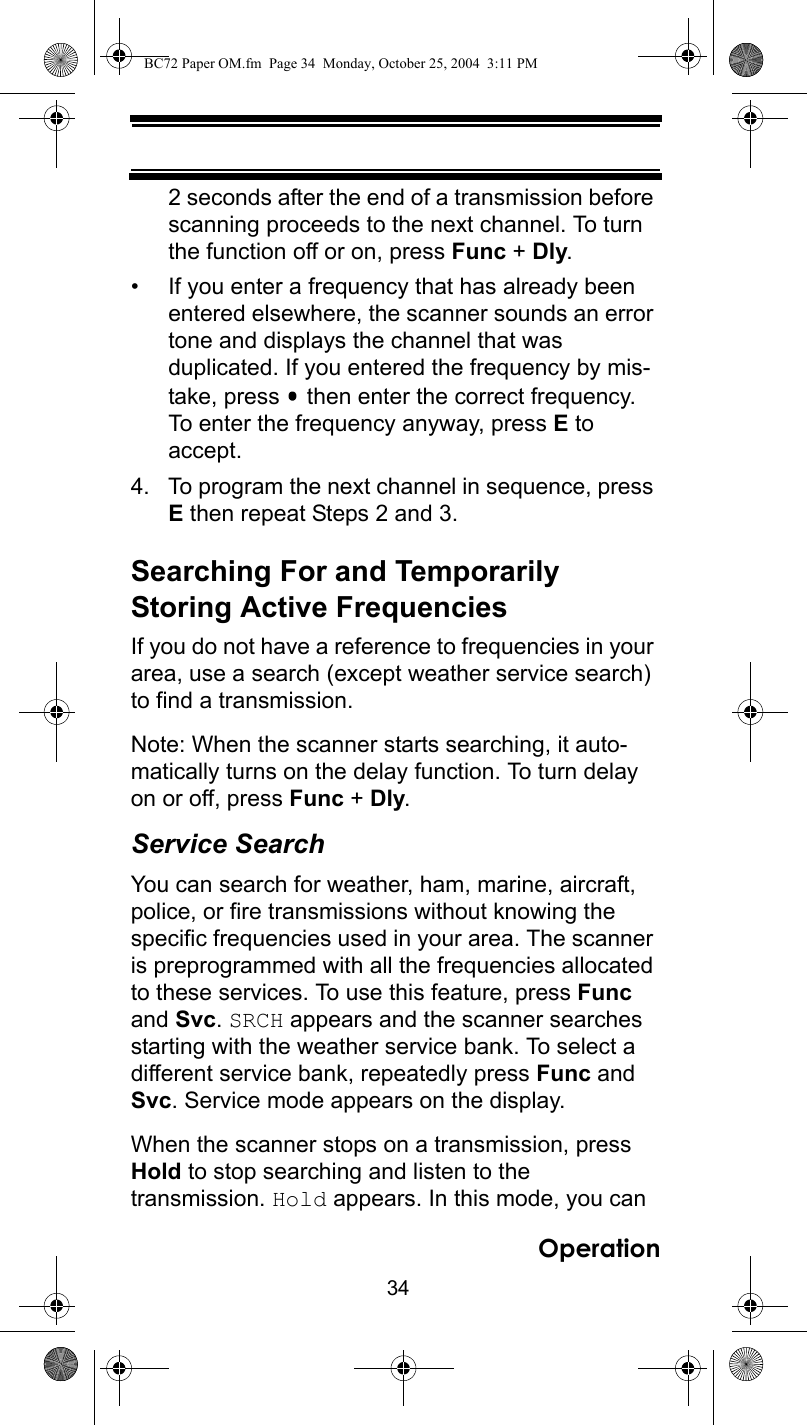 34Operation2 seconds after the end of a transmission before scanning proceeds to the next channel. To turn the function off or on, press Func + Dly.• If you enter a frequency that has already been entered elsewhere, the scanner sounds an error tone and displays the channel that was duplicated. If you entered the frequency by mis-take, press   then enter the correct frequency. To enter the frequency anyway, press E to accept.4. To program the next channel in sequence, press E then repeat Steps 2 and 3.Searching For and Temporarily Storing Active FrequenciesIf you do not have a reference to frequencies in your area, use a search (except weather service search) to find a transmission.Note: When the scanner starts searching, it auto-matically turns on the delay function. To turn delay on or off, press Func + Dly.Service SearchYou can search for weather, ham, marine, aircraft, police, or fire transmissions without knowing the specific frequencies used in your area. The scanner is preprogrammed with all the frequencies allocated to these services. To use this feature, press Func and Svc. SRCH appears and the scanner searches starting with the weather service bank. To select a different service bank, repeatedly press Func and Svc. Service mode appears on the display.When the scanner stops on a transmission, press Hold to stop searching and listen to the transmission. Hold appears. In this mode, you can BC72 Paper OM.fm  Page 34  Monday, October 25, 2004  3:11 PM