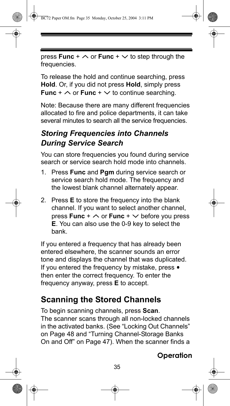 35Operationpress Func +   or Func +   to step through the frequencies.To release the hold and continue searching, press Hold. Or, if you did not press Hold, simply press Func +   or Func +   to continue searching.Note: Because there are many different frequencies allocated to fire and police departments, it can take several minutes to search all the service frequencies.Storing Frequencies into Channels During Service SearchYou can store frequencies you found during service search or service search hold mode into channels.1. Press Func and Pgm during service search or service search hold mode. The frequency and the lowest blank channel alternately appear.2. Press E to store the frequency into the blank channel. If you want to select another channel, press Func +   or Func +   before you press E. You can also use the 0-9 key to select the bank.If you entered a frequency that has already been entered elsewhere, the scanner sounds an error tone and displays the channel that was duplicated. If you entered the frequency by mistake, press   then enter the correct frequency. To enter the frequency anyway, press E to accept.Scanning the Stored ChannelsTo begin scanning channels, press Scan. The scanner scans through all non-locked channels in the activated banks. (See “Locking Out Channels” on Page 48 and “Turning Channel-Storage Banks On and Off” on Page 47). When the scanner finds a BC72 Paper OM.fm  Page 35  Monday, October 25, 2004  3:11 PM