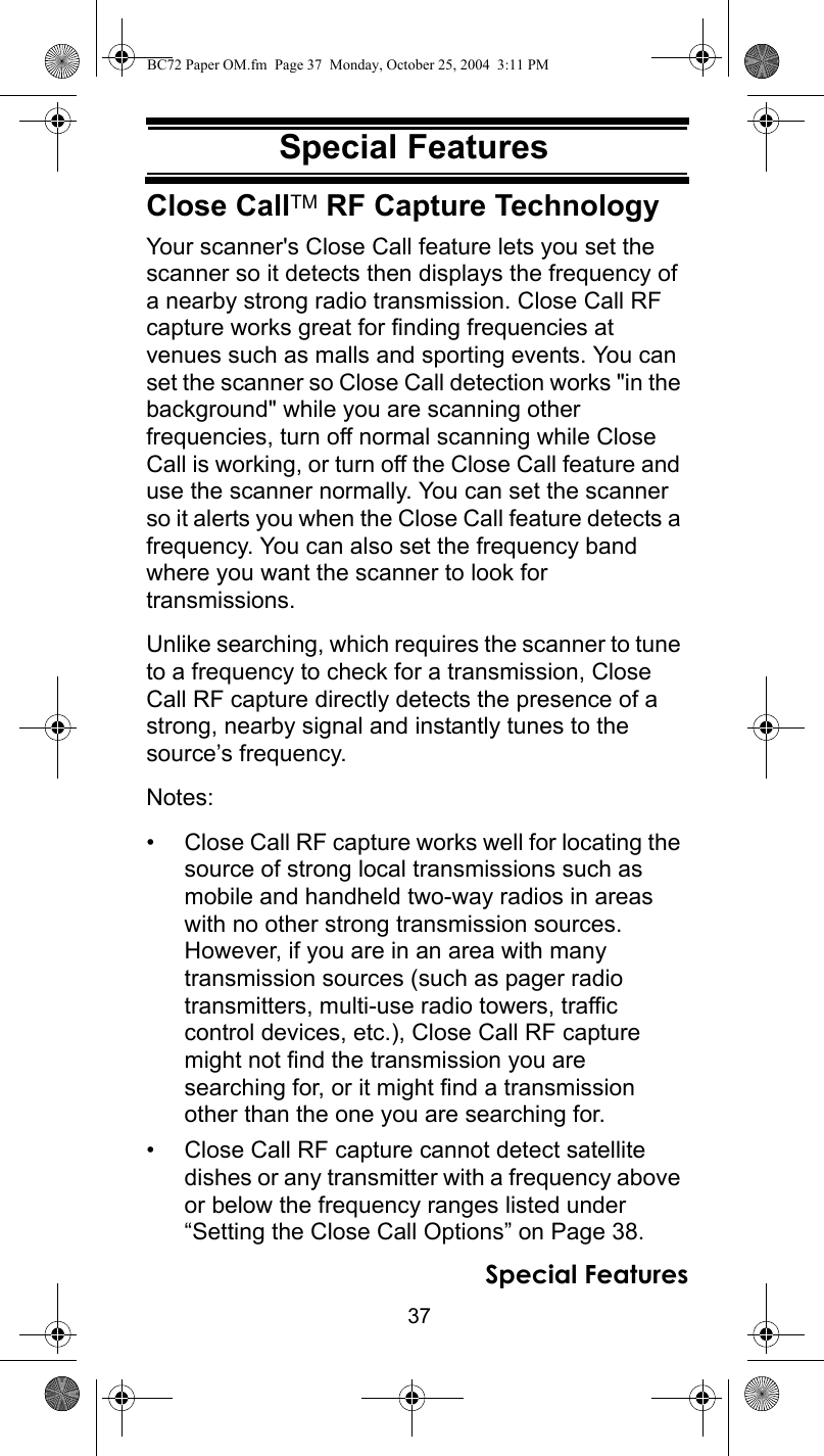 37Special FeaturesSpecial FeaturesClose CallTM RF Capture TechnologyYour scanner&apos;s Close Call feature lets you set the scanner so it detects then displays the frequency of a nearby strong radio transmission. Close Call RF capture works great for finding frequencies at venues such as malls and sporting events. You can set the scanner so Close Call detection works &quot;in the background&quot; while you are scanning other frequencies, turn off normal scanning while Close Call is working, or turn off the Close Call feature and use the scanner normally. You can set the scanner so it alerts you when the Close Call feature detects a frequency. You can also set the frequency band where you want the scanner to look for transmissions.Unlike searching, which requires the scanner to tune to a frequency to check for a transmission, Close Call RF capture directly detects the presence of a strong, nearby signal and instantly tunes to the source’s frequency.Notes: • Close Call RF capture works well for locating the source of strong local transmissions such as mobile and handheld two-way radios in areas with no other strong transmission sources. However, if you are in an area with many transmission sources (such as pager radiotransmitters, multi-use radio towers, traffic control devices, etc.), Close Call RF capture might not find the transmission you are searching for, or it might find a transmission other than the one you are searching for.• Close Call RF capture cannot detect satellite dishes or any transmitter with a frequency above or below the frequency ranges listed under “Setting the Close Call Options” on Page 38.Special FeaturesBC72 Paper OM.fm  Page 37  Monday, October 25, 2004  3:11 PM