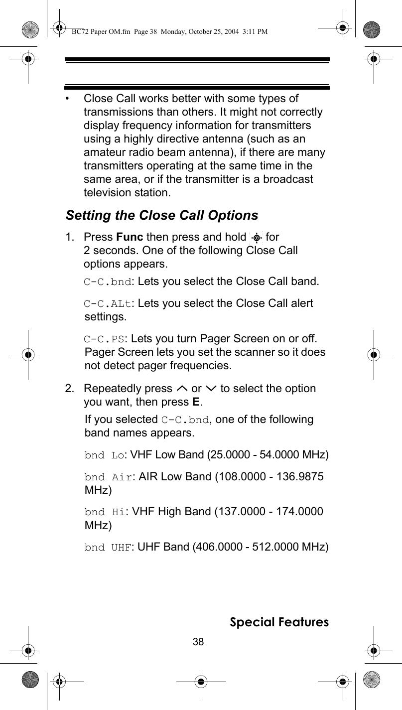 38Special Features• Close Call works better with some types of transmissions than others. It might not correctly display frequency information for transmitters using a highly directive antenna (such as an amateur radio beam antenna), if there are many transmitters operating at the same time in the same area, or if the transmitter is a broadcast television station.Setting the Close Call Options1. Press Func then press and hold   for 2 seconds. One of the following Close Call options appears. C-C.bnd: Lets you select the Close Call band.C-C.ALt: Lets you select the Close Call alert settings.C-C.PS: Lets you turn Pager Screen on or off. Pager Screen lets you set the scanner so it does not detect pager frequencies.2. Repeatedly press   or   to select the option you want, then press E. If you selected C-C.bnd, one of the following band names appears.bnd Lo: VHF Low Band (25.0000 - 54.0000 MHz)bnd Air: AIR Low Band (108.0000 - 136.9875 MHz)bnd Hi: VHF High Band (137.0000 - 174.0000 MHz)bnd UHF: UHF Band (406.0000 - 512.0000 MHz)BC72 Paper OM.fm  Page 38  Monday, October 25, 2004  3:11 PM