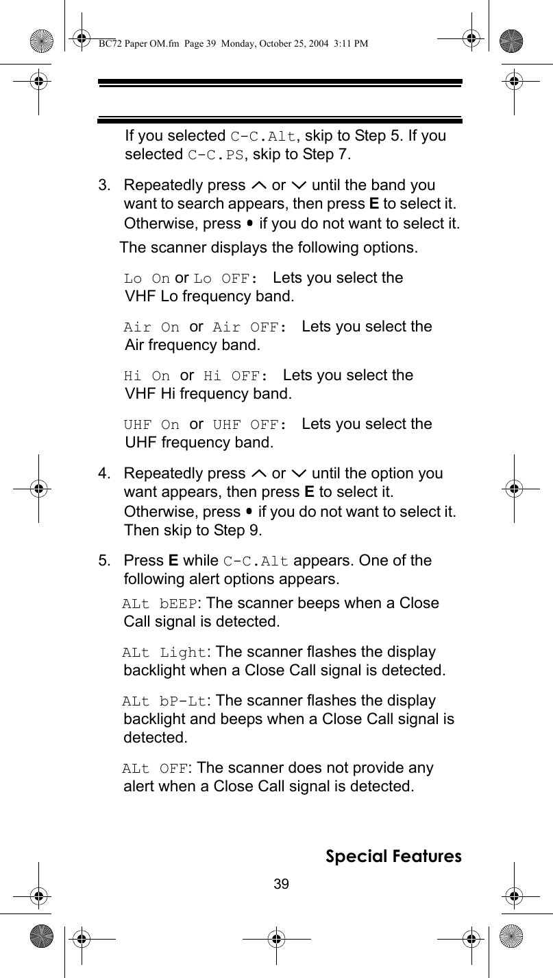 39Special FeaturesIf you selected C-C.Alt, skip to Step 5. If you selected C-C.PS, skip to Step 7.3. Repeatedly press   or   until the band you want to search appears, then press E to select it. Otherwise, press   if you do not want to select it.The scanner displays the following options.Lo On or Lo OFF:  Lets you select the VHF Lo frequency band.Air On or Air OFF:  Lets you select the Air frequency band.Hi On or Hi OFF:  Lets you select the VHF Hi frequency band.UHF On or UHF OFF:  Lets you select the UHF frequency band.4. Repeatedly press   or   until the option you want appears, then press E to select it.  Otherwise, press   if you do not want to select it. Then skip to Step 9.5. Press E while C-C.Alt appears. One of thefollowing alert options appears.ALt bEEP: The scanner beeps when a Close Call signal is detected.ALt Light: The scanner flashes the display backlight when a Close Call signal is detected.ALt bP-Lt: The scanner flashes the display backlight and beeps when a Close Call signal is detected.ALt OFF: The scanner does not provide any alert when a Close Call signal is detected.BC72 Paper OM.fm  Page 39  Monday, October 25, 2004  3:11 PM