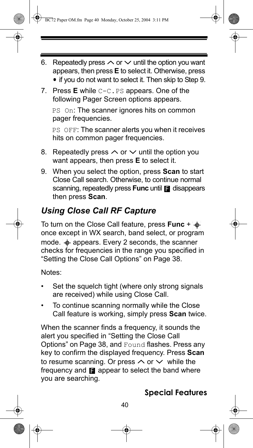 40Special Features6. Repeatedly press   or   until the option you want appears, then press E to select it. Otherwise, press  if you do not want to select it. Then skip to Step 9.7. Press E while C-C.PS appears. One of thefollowing Pager Screen options appears.PS On: The scanner ignores hits on common pager frequencies.PS OFF: The scanner alerts you when it receives hits on common pager frequencies.8. Repeatedly press   or   until the option you want appears, then press E to select it.9. When you select the option, press Scan to start Close Call search. Otherwise, to continue normal scanning, repeatedly press Func until   disappears then press Scan.Using Close Call RF CaptureTo turn on the Close Call feature, press Func +   once except in WX search, band select, or program mode.   appears. Every 2 seconds, the scanner checks for frequencies in the range you specified in “Setting the Close Call Options” on Page 38.Notes: • Set the squelch tight (where only strong signals are received) while using Close Call.• To continue scanning normally while the Close Call feature is working, simply press Scan twice.When the scanner finds a frequency, it sounds the alert you specified in “Setting the Close Call Options” on Page 38, and Found flashes. Press any key to confirm the displayed frequency. Press Scan to resume scanning. Or press   or    while the frequency and   appear to select the band where you are searching.FFBC72 Paper OM.fm  Page 40  Monday, October 25, 2004  3:11 PM