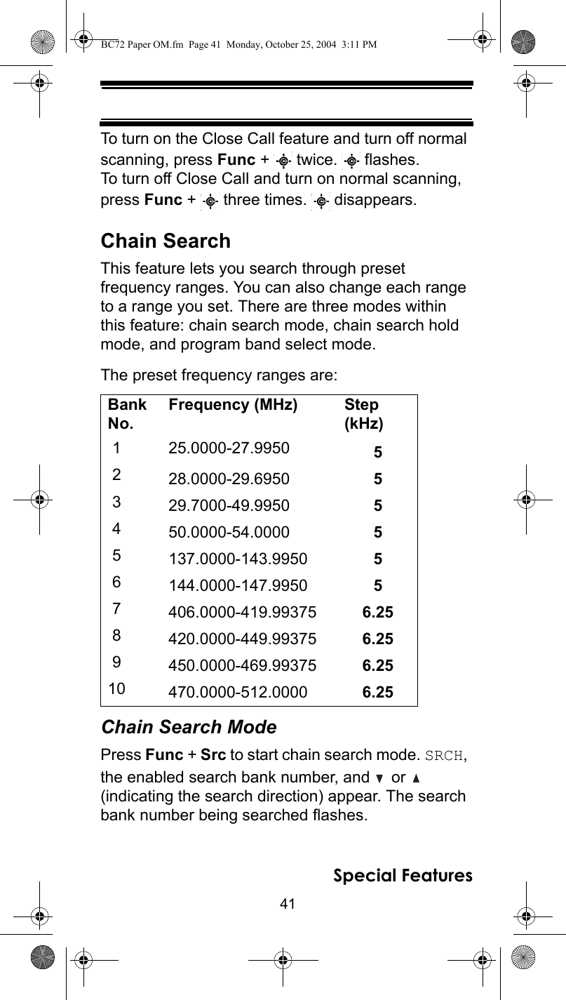 41Special FeaturesTo turn on the Close Call feature and turn off normal scanning, press Func +   twice.   flashes. To turn off Close Call and turn on normal scanning, press Func +   three times.   disappears.Chain SearchThis feature lets you search through preset frequency ranges. You can also change each range to a range you set. There are three modes within this feature: chain search mode, chain search hold mode, and program band select mode.The preset frequency ranges are:Chain Search ModePress Func + Src to start chain search mode. SRCH, the enabled search bank number, and   or   (indicating the search direction) appear. The search bank number being searched flashes.Bank No.Frequency (MHz) Step (kHz) 1 25.0000-27.9950  5 2 28.0000-29.6950  5 3 29.7000-49.9950  5 4 50.0000-54.0000  5 5 137.0000-143.9950  5 6 144.0000-147.9950  5 7 406.0000-419.99375  6.25 8 420.0000-449.99375  6.25 9 450.0000-469.99375  6.2510 470.0000-512.0000  6.25BC72 Paper OM.fm  Page 41  Monday, October 25, 2004  3:11 PM