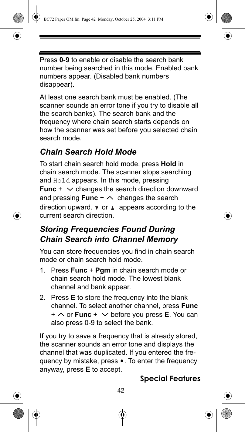 42Special FeaturesPress 0-9 to enable or disable the search bank number being searched in this mode. Enabled bank numbers appear. (Disabled bank numbers disappear).At least one search bank must be enabled. (The scanner sounds an error tone if you try to disable all the search banks). The search bank and the frequency where chain search starts depends on how the scanner was set before you selected chain search mode.Chain Search Hold ModeTo start chain search hold mode, press Hold in chain search mode. The scanner stops searching and Hold appears. In this mode, pressing Func +    changes the search direction downward and pressing Func +    changes the search direction upward.   or    appears according to the current search direction.Storing Frequencies Found During Chain Search into Channel MemoryYou can store frequencies you find in chain search mode or chain search hold mode.1. Press Func + Pgm in chain search mode or chain search hold mode. The lowest blank channel and bank appear.2. Press E to store the frequency into the blank channel. To select another channel, press Func +  or Func +    before you press E. You can also press 0-9 to select the bank.If you try to save a frequency that is already stored, the scanner sounds an error tone and displays the channel that was duplicated. If you entered the fre-quency by mistake, press  . To enter the frequency anyway, press E to accept.BC72 Paper OM.fm  Page 42  Monday, October 25, 2004  3:11 PM