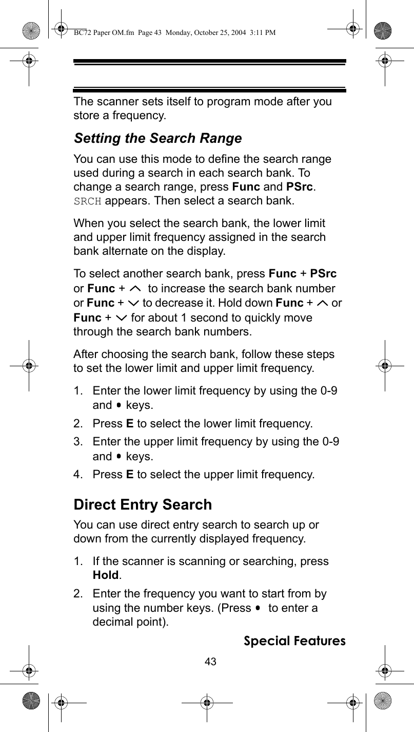 43Special FeaturesThe scanner sets itself to program mode after you store a frequency.Setting the Search RangeYou can use this mode to define the search range used during a search in each search bank. To change a search range, press Func and PSrc. SRCH appears. Then select a search bank. When you select the search bank, the lower limit and upper limit frequency assigned in the search bank alternate on the display.To select another search bank, press Func + PSrc or Func +    to increase the search bank number or Func +   to decrease it. Hold down Func +   or Func +   for about 1 second to quickly move through the search bank numbers. After choosing the search bank, follow these steps to set the lower limit and upper limit frequency.1. Enter the lower limit frequency by using the 0-9 and  keys.2. Press E to select the lower limit frequency.3. Enter the upper limit frequency by using the 0-9 and  keys.4. Press E to select the upper limit frequency.Direct Entry SearchYou can use direct entry search to search up or down from the currently displayed frequency.1. If the scanner is scanning or searching, press Hold.2. Enter the frequency you want to start from by using the number keys. (Press    to enter a decimal point).BC72 Paper OM.fm  Page 43  Monday, October 25, 2004  3:11 PM