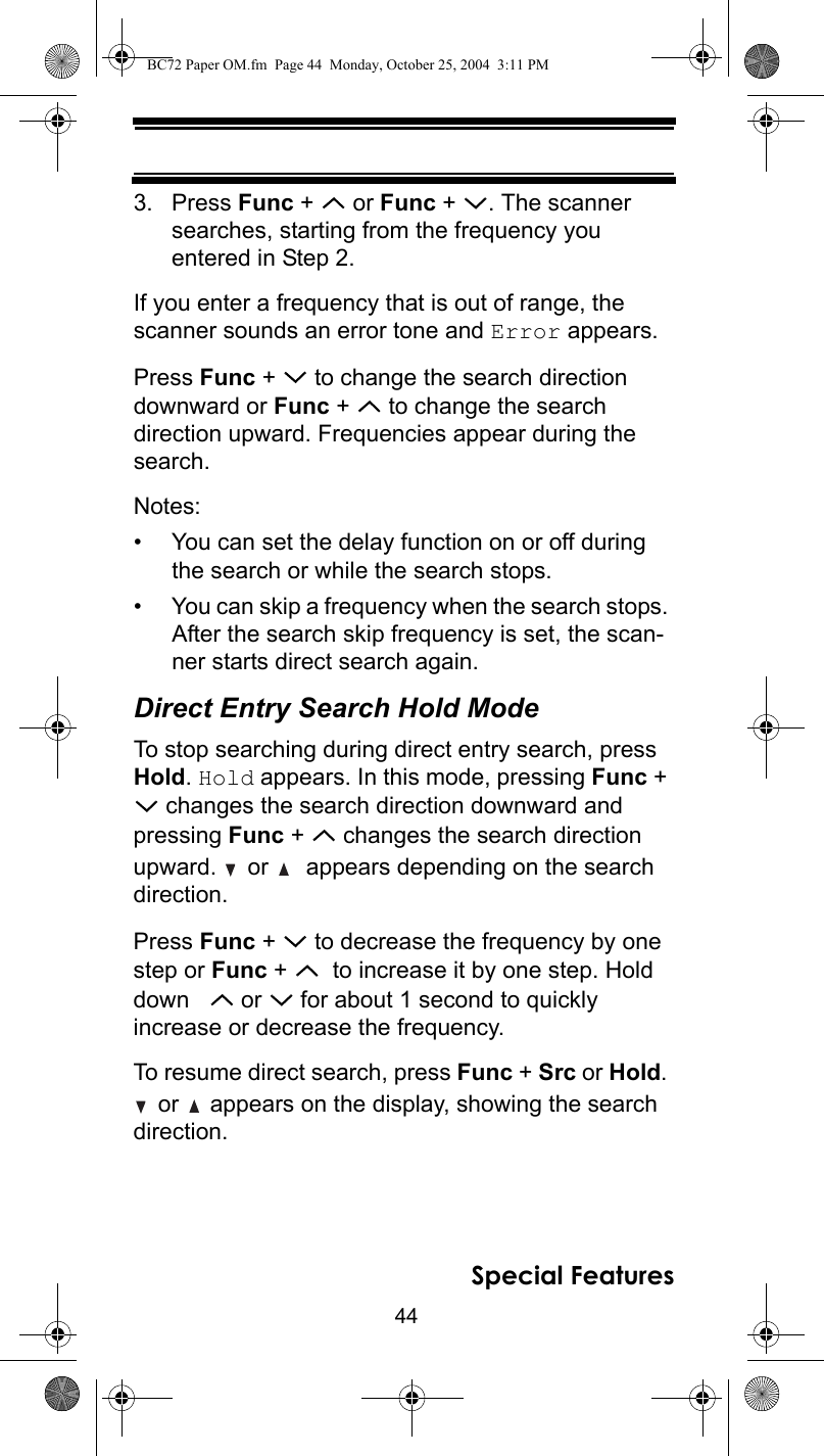 44Special Features3. Press Func +   or Func +  . The scanner searches, starting from the frequency you entered in Step 2. If you enter a frequency that is out of range, the scanner sounds an error tone and Error appears.Press Func +   to change the search direction downward or Func +   to change the search direction upward. Frequencies appear during the search.Notes:• You can set the delay function on or off during the search or while the search stops.• You can skip a frequency when the search stops. After the search skip frequency is set, the scan-ner starts direct search again.Direct Entry Search Hold ModeTo stop searching during direct entry search, press Hold. Hold appears. In this mode, pressing Func +  changes the search direction downward and pressing Func +   changes the search direction upward.   or    appears depending on the search direction.Press Func +   to decrease the frequency by one step or Func +    to increase it by one step. Hold down     or   for about 1 second to quickly increase or decrease the frequency.To resume direct search, press Func + Src or Hold.  or   appears on the display, showing the search direction.BC72 Paper OM.fm  Page 44  Monday, October 25, 2004  3:11 PM