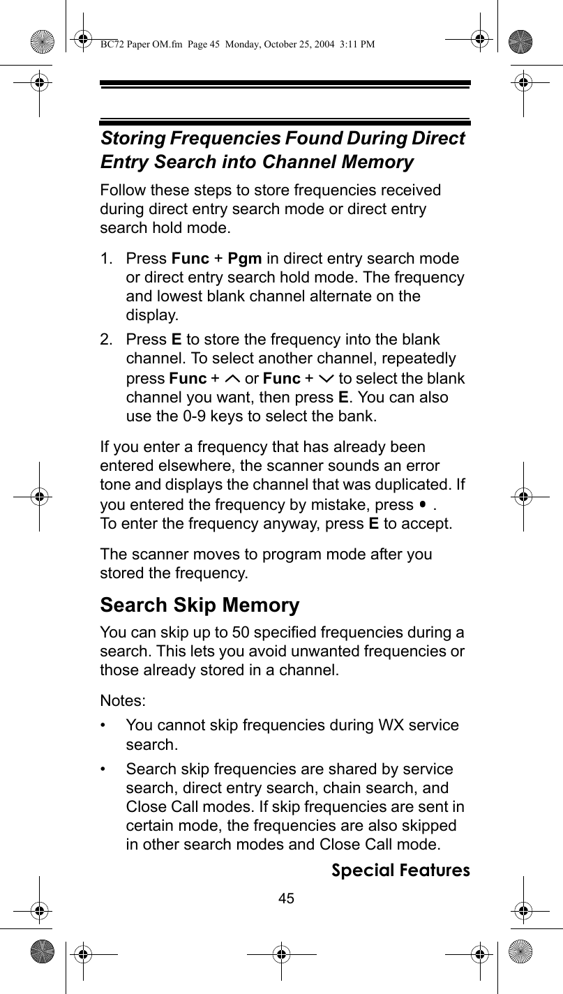 45Special FeaturesStoring Frequencies Found During Direct Entry Search into Channel MemoryFollow these steps to store frequencies received during direct entry search mode or direct entry search hold mode.1. Press Func + Pgm in direct entry search mode or direct entry search hold mode. The frequency and lowest blank channel alternate on the display.2. Press E to store the frequency into the blank channel. To select another channel, repeatedly press Func +   or Func +   to select the blank channel you want, then press E. You can also use the 0-9 keys to select the bank.If you enter a frequency that has already been entered elsewhere, the scanner sounds an error tone and displays the channel that was duplicated. If you entered the frequency by mistake, press   . To enter the frequency anyway, press E to accept.The scanner moves to program mode after you stored the frequency.Search Skip MemoryYou can skip up to 50 specified frequencies during a search. This lets you avoid unwanted frequencies or those already stored in a channel.Notes: • You cannot skip frequencies during WX service search.• Search skip frequencies are shared by service search, direct entry search, chain search, and Close Call modes. If skip frequencies are sent in certain mode, the frequencies are also skipped in other search modes and Close Call mode.BC72 Paper OM.fm  Page 45  Monday, October 25, 2004  3:11 PM
