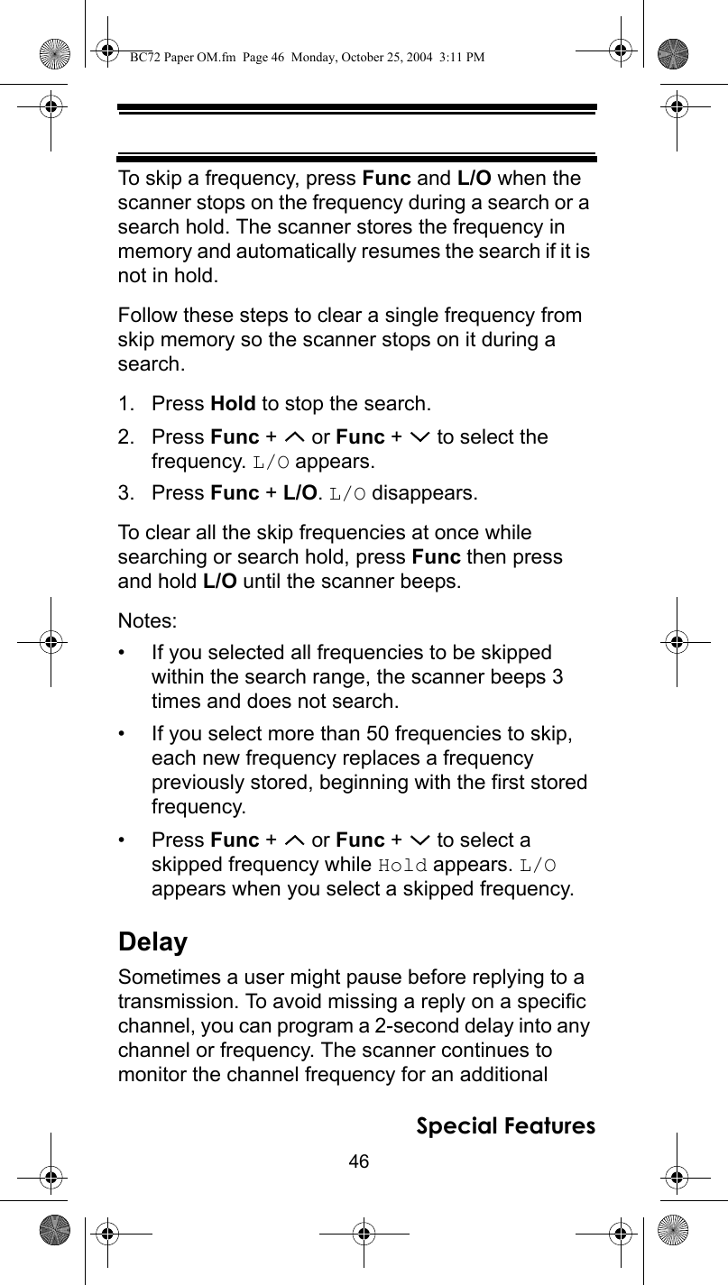 46Special FeaturesTo skip a frequency, press Func and L/O when the scanner stops on the frequency during a search or a search hold. The scanner stores the frequency in memory and automatically resumes the search if it is not in hold.Follow these steps to clear a single frequency from skip memory so the scanner stops on it during a search.1. Press Hold to stop the search.2. Press Func +   or Func +   to select the frequency. L/O appears.3. Press Func + L/O. L/O disappears.To clear all the skip frequencies at once while searching or search hold, press Func then press and hold L/O until the scanner beeps.Notes:• If you selected all frequencies to be skipped within the search range, the scanner beeps 3 times and does not search.• If you select more than 50 frequencies to skip, each new frequency replaces a frequency previously stored, beginning with the first stored frequency.•Press Func +   or Func +   to select a skipped frequency while Hold appears. L/O appears when you select a skipped frequency.DelaySometimes a user might pause before replying to a transmission. To avoid missing a reply on a specific channel, you can program a 2-second delay into any channel or frequency. The scanner continues to monitor the channel frequency for an additional BC72 Paper OM.fm  Page 46  Monday, October 25, 2004  3:11 PM