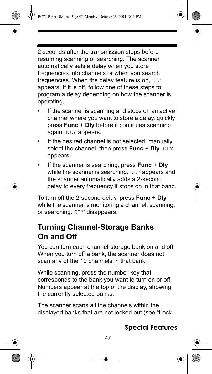 47Special Features2 seconds after the transmission stops before resuming scanning or searching. The scanner automatically sets a delay when you store frequencies into channels or when you search frequencies. When the delay feature is on, DLY appears. If it is off, follow one of these steps to program a delay depending on how the scanner is operating,.• If the scanner is scanning and stops on an active channel where you want to store a delay, quickly press Func + Dly before it continues scanning again. DLY appears.• If the desired channel is not selected, manually select the channel, then press Func + Dly. DLY appears.• If the scanner is searching, press Func + Dly while the scanner is searching. DLY appears and the scanner automatically adds a 2-second delay to every frequency it stops on in that band.To turn off the 2-second delay, press Func + Dly while the scanner is monitoring a channel, scanning, or searching. DLY disappears.Turning Channel-Storage Banks On and OffYou can turn each channel-storage bank on and off. When you turn off a bank, the scanner does not scan any of the 10 channels in that bank.While scanning, press the number key that corresponds to the bank you want to turn on or off. Numbers appear at the top of the display, showing the currently selected banks.The scanner scans all the channels within the displayed banks that are not locked out (see “Lock-BC72 Paper OM.fm  Page 47  Monday, October 25, 2004  3:11 PM