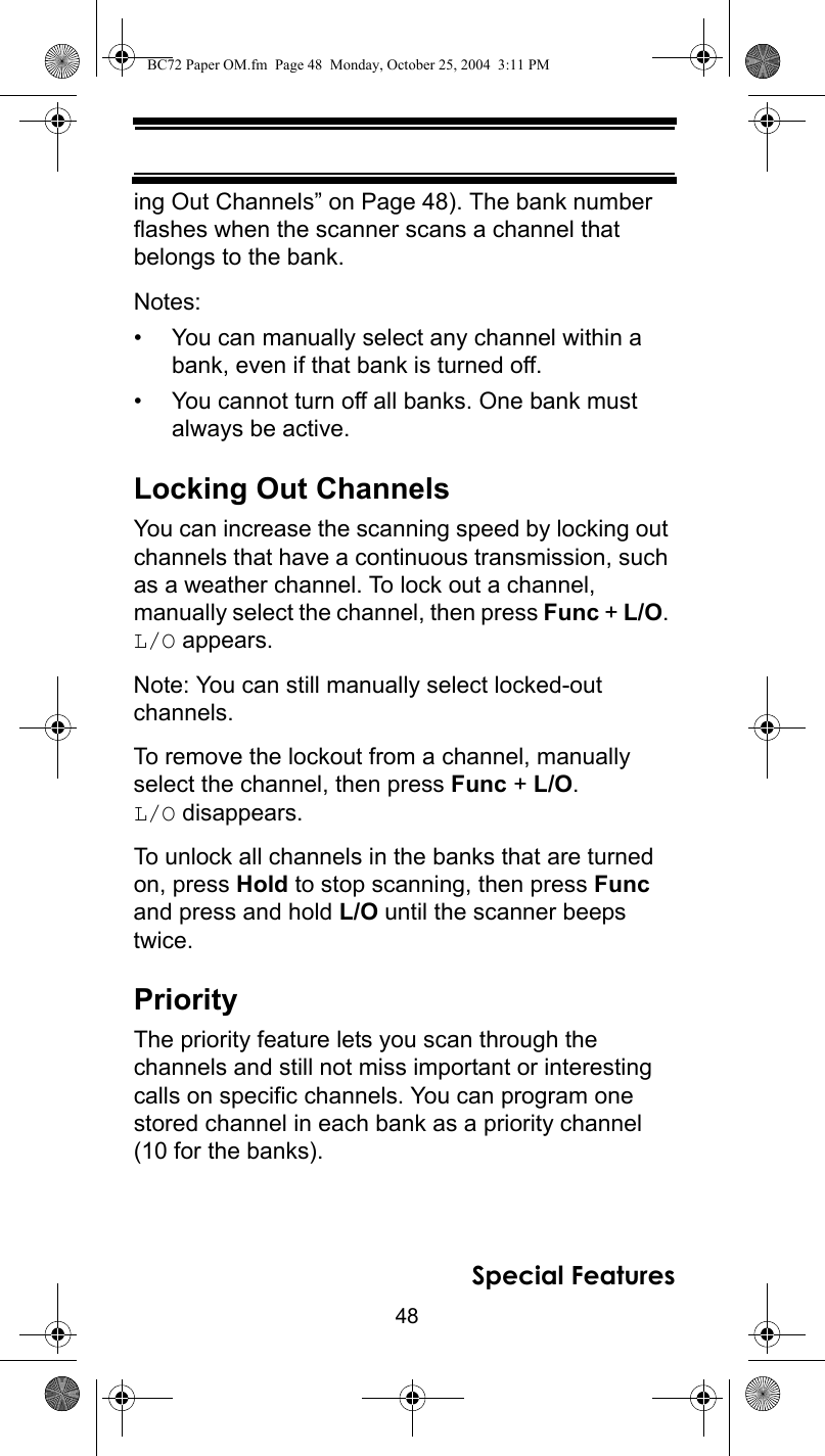 48Special Featuresing Out Channels” on Page 48). The bank number flashes when the scanner scans a channel that belongs to the bank.Notes:• You can manually select any channel within a bank, even if that bank is turned off.• You cannot turn off all banks. One bank must always be active.Locking Out ChannelsYou can increase the scanning speed by locking out channels that have a continuous transmission, such as a weather channel. To lock out a channel, manually select the channel, then press Func + L/O. L/O appears.Note: You can still manually select locked-out channels.To remove the lockout from a channel, manually select the channel, then press Func + L/O. L/O disappears.To unlock all channels in the banks that are turned on, press Hold to stop scanning, then press Func and press and hold L/O until the scanner beeps twice.PriorityThe priority feature lets you scan through the channels and still not miss important or interesting calls on specific channels. You can program one stored channel in each bank as a priority channel (10 for the banks).BC72 Paper OM.fm  Page 48  Monday, October 25, 2004  3:11 PM