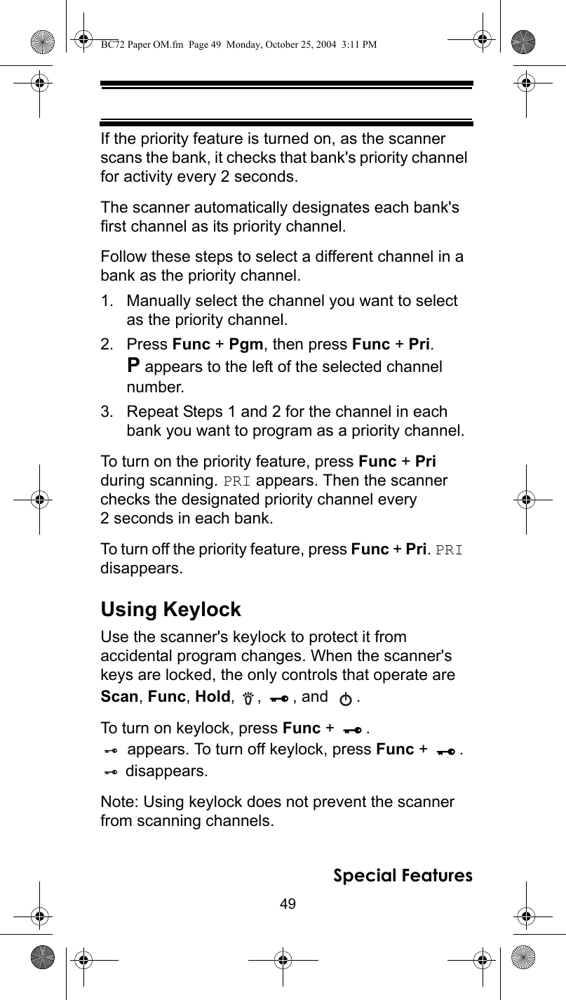 49Special FeaturesIf the priority feature is turned on, as the scanner scans the bank, it checks that bank&apos;s priority channel for activity every 2 seconds.The scanner automatically designates each bank&apos;s first channel as its priority channel. Follow these steps to select a different channel in a bank as the priority channel.1. Manually select the channel you want to select as the priority channel.2. Press Func + Pgm, then press Func + Pri. P appears to the left of the selected channel number.3. Repeat Steps 1 and 2 for the channel in each bank you want to program as a priority channel.To turn on the priority feature, press Func + Pri during scanning. PRI appears. Then the scanner checks the designated priority channel every 2 seconds in each bank.To turn off the priority feature, press Func + Pri. PRI disappears.Using KeylockUse the scanner&apos;s keylock to protect it from accidental program changes. When the scanner&apos;s keys are locked, the only controls that operate are Scan, Func, Hold, ,  , and  .To turn on keylock, press Func +  . appears. To turn off keylock, press Func +  . disappears.Note: Using keylock does not prevent the scanner from scanning channels.BC72 Paper OM.fm  Page 49  Monday, October 25, 2004  3:11 PM