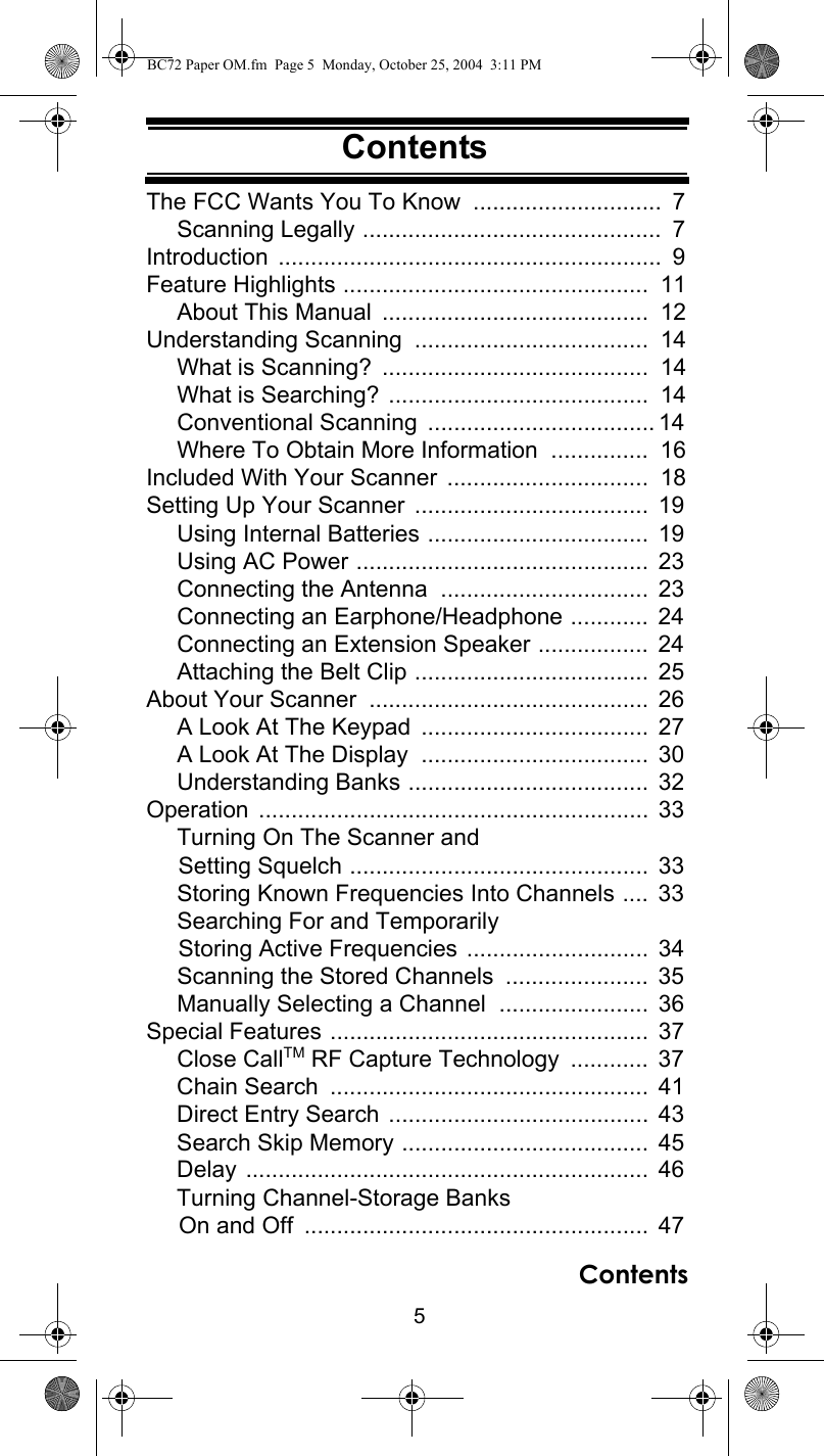 5ContentsContentsThe FCC Wants You To Know  .............................  7Scanning Legally ..............................................  7Introduction ...........................................................  9Feature Highlights ...............................................  11About This Manual  .........................................  12Understanding Scanning  ....................................  14What is Scanning?  .........................................  14What is Searching? ........................................  14Conventional Scanning  ................................... 14Where To Obtain More Information  ...............  16Included With Your Scanner  ...............................  18Setting Up Your Scanner  ....................................  19Using Internal Batteries ..................................  19Using AC Power .............................................  23Connecting the Antenna  ................................  23Connecting an Earphone/Headphone ............  24Connecting an Extension Speaker .................  24Attaching the Belt Clip ....................................  25About Your Scanner  ...........................................  26A Look At The Keypad  ...................................  27A Look At The Display  ...................................  30Understanding Banks .....................................  32Operation ............................................................  33Turning On The Scanner and      Setting Squelch ..............................................  33Storing Known Frequencies Into Channels ....  33Searching For and Temporarily      Storing Active Frequencies ............................  34Scanning the Stored Channels  ......................  35Manually Selecting a Channel  .......................  36Special Features .................................................  37Close CallTM RF Capture Technology  ............  37Chain Search  .................................................  41Direct Entry Search ........................................  43Search Skip Memory ......................................  45Delay ..............................................................  46Turning Channel-Storage Banks      On and Off  .....................................................  47ContentsBC72 Paper OM.fm  Page 5  Monday, October 25, 2004  3:11 PM