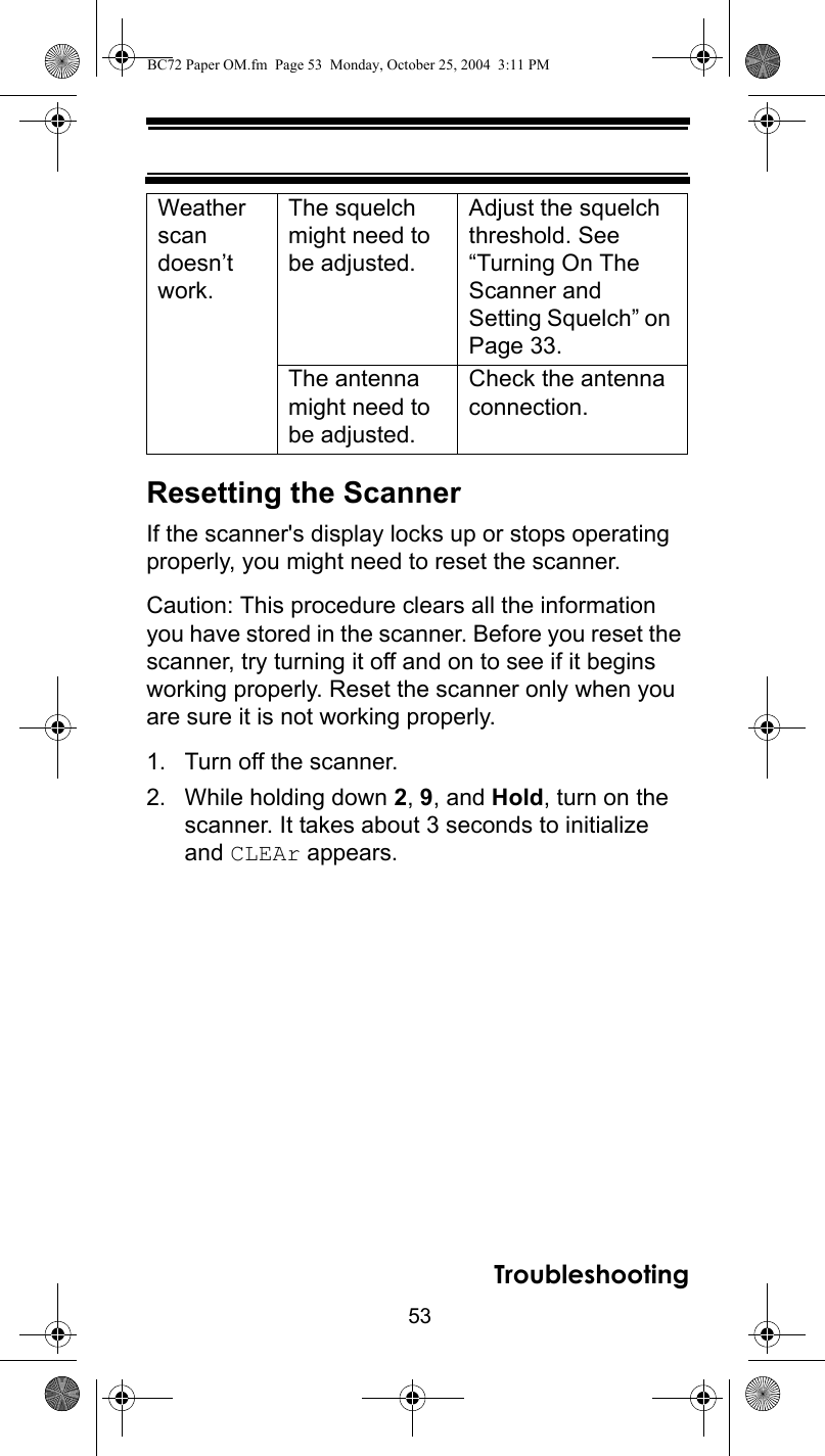 53TroubleshootingResetting the ScannerIf the scanner&apos;s display locks up or stops operating properly, you might need to reset the scanner.Caution: This procedure clears all the information you have stored in the scanner. Before you reset the scanner, try turning it off and on to see if it begins working properly. Reset the scanner only when you are sure it is not working properly.1. Turn off the scanner.2. While holding down 2, 9, and Hold, turn on the scanner. It takes about 3 seconds to initialize and CLEAr appears.Weather scan doesn’t work.The squelch might need to be adjusted.Adjust the squelch threshold. See “Turning On The Scanner and Setting Squelch” on Page 33.The antenna might need to be adjusted.Check the antenna connection.BC72 Paper OM.fm  Page 53  Monday, October 25, 2004  3:11 PM