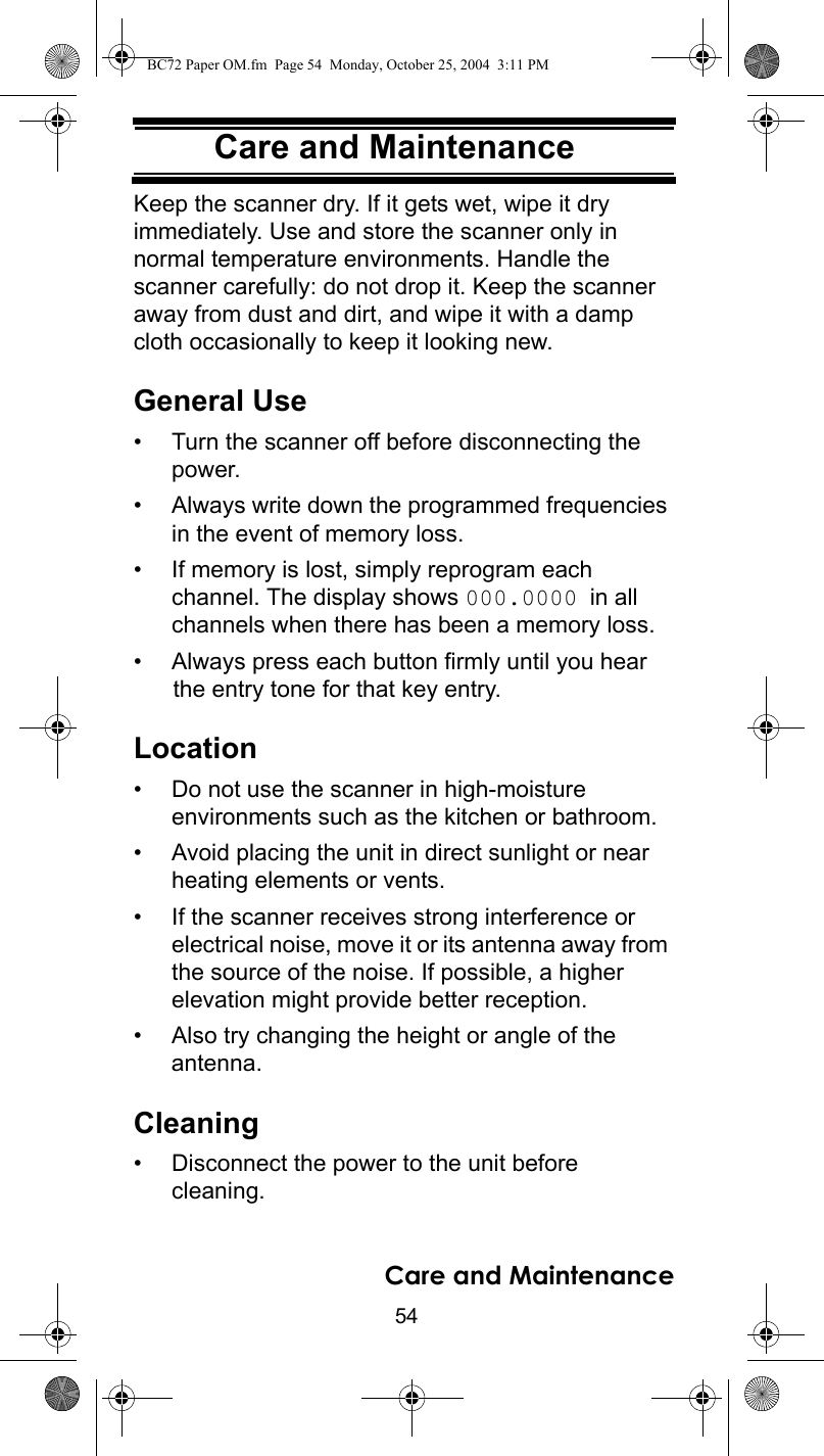 54Care and MaintenanceCare and MaintenanceKeep the scanner dry. If it gets wet, wipe it dry immediately. Use and store the scanner only in normal temperature environments. Handle the scanner carefully: do not drop it. Keep the scanner away from dust and dirt, and wipe it with a damp cloth occasionally to keep it looking new.General Use• Turn the scanner off before disconnecting the power. • Always write down the programmed frequencies in the event of memory loss. • If memory is lost, simply reprogram each channel. The display shows 000.0000 in all channels when there has been a memory loss. • Always press each button firmly until you hear the entry tone for that key entry. Location• Do not use the scanner in high-moisture environments such as the kitchen or bathroom. • Avoid placing the unit in direct sunlight or near heating elements or vents. • If the scanner receives strong interference or electrical noise, move it or its antenna away from the source of the noise. If possible, a higher elevation might provide better reception. • Also try changing the height or angle of the antenna. Cleaning• Disconnect the power to the unit before cleaning. Care and MaintenanceBC72 Paper OM.fm  Page 54  Monday, October 25, 2004  3:11 PM