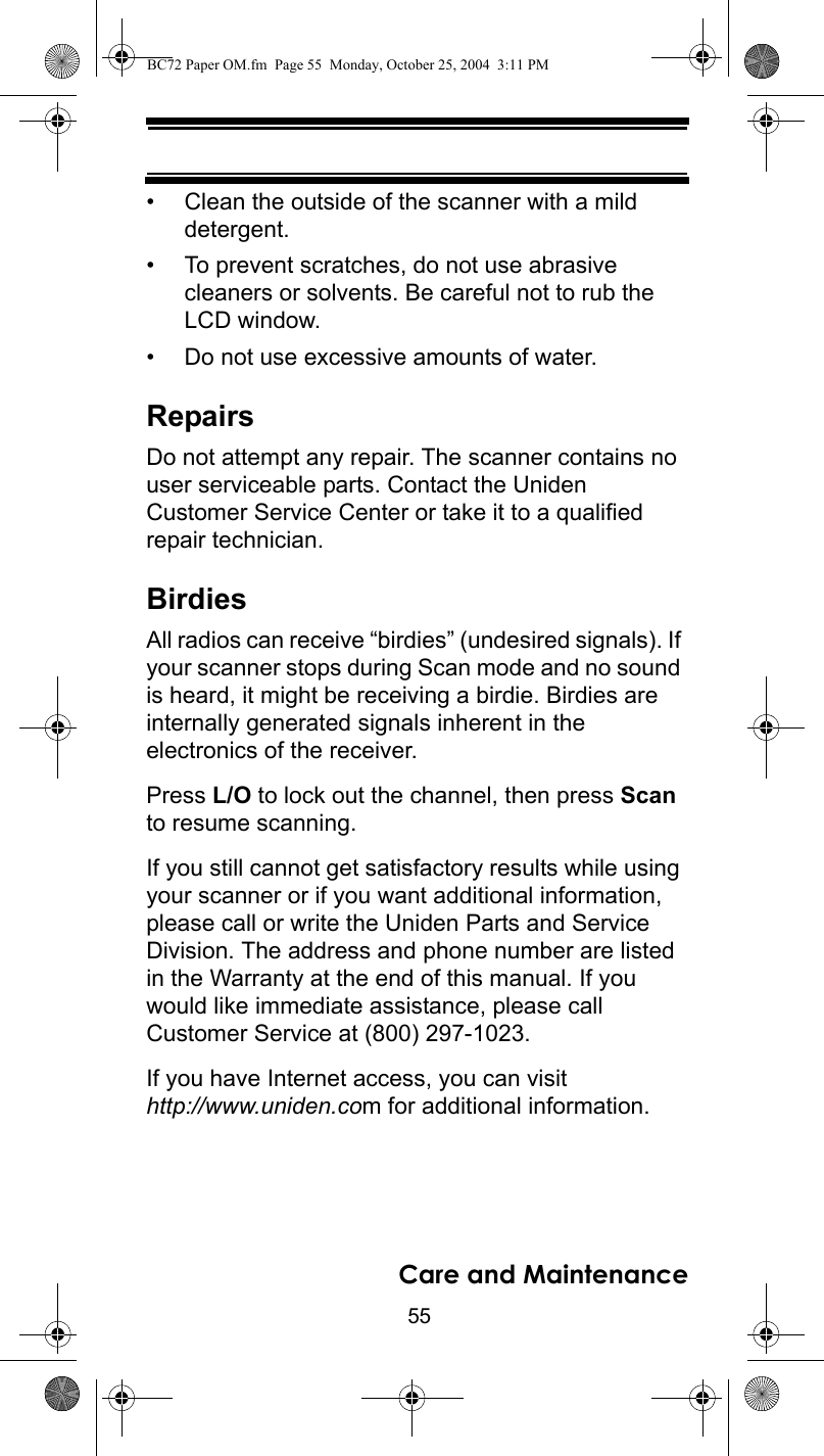 55Care and Maintenance• Clean the outside of the scanner with a mild detergent. • To prevent scratches, do not use abrasive cleaners or solvents. Be careful not to rub the LCD window. • Do not use excessive amounts of water. RepairsDo not attempt any repair. The scanner contains no user serviceable parts. Contact the Uniden Customer Service Center or take it to a qualified repair technician. BirdiesAll radios can receive “birdies” (undesired signals). If your scanner stops during Scan mode and no sound is heard, it might be receiving a birdie. Birdies are internally generated signals inherent in the electronics of the receiver. Press L/O to lock out the channel, then press Scan to resume scanning. If you still cannot get satisfactory results while using your scanner or if you want additional information, please call or write the Uniden Parts and Service Division. The address and phone number are listed in the Warranty at the end of this manual. If you would like immediate assistance, please callCustomer Service at (800) 297-1023.If you have Internet access, you can visit http://www.uniden.com for additional information.BC72 Paper OM.fm  Page 55  Monday, October 25, 2004  3:11 PM
