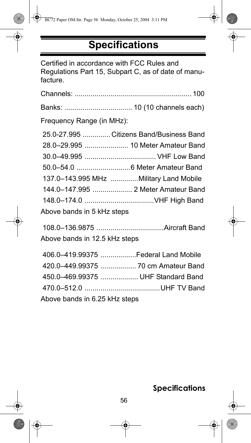 56SpecificationsSpecificationsSpecificationsCertified in accordance with FCC Rules and Regulations Part 15, Subpart C, as of date of manu-facture. Channels: ........................................................... 100Banks: .................................. 10 (10 channels each)Frequency Range (in MHz): 25.0-27.995 .............. Citizens Band/Business Band 28.0–29.995 ...................... 10 Meter Amateur Band 30.0–49.995 .................................... VHF Low Band 50.0–54.0 ...........................6 Meter Amateur Band 137.0–143.995 MHz  ..............Military Land Mobile 144.0–147.995 .................... 2 Meter Amateur Band 148.0–174.0 ...................................VHF High BandAbove bands in 5 kHz steps  108.0–136.9875 ..................................Aircraft BandAbove bands in 12.5 kHz steps  406.0–419.99375 ..................Federal Land Mobile 420.0–449.99375 .................. 70 cm Amateur Band 450.0–469.99375 ................... UHF Standard Band 470.0–512.0 ......................................UHF TV BandAbove bands in 6.25 kHz steps SpecificationsBC72 Paper OM.fm  Page 56  Monday, October 25, 2004  3:11 PM